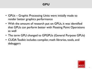 GPU in NSCC
• GPU Configuration
– Total 128 GPU nodes
– Each server with 1 Tesla K40 GPU
– 128 GB host memory per server
– 12GB device memory
– 2880 CUDA Cores
• Connect to GPU server
– To compile GPU application:
• Submit interactive job requesting for GPU resource
• Compile job using NVCC compiler
– To submit GPU job
• Flexible to among qsub for login nodes
• OR login to compute manager
45
 
