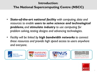 • State-of-the-art national facility with computing, data
and resources to enable users to solve science and
technological problems, and stimulate industry to use
computing for problem solving, testing designs and
advancing technologies.
• Facility will be linked by high bandwidth networks to
connect these resources and provide high speed access
to users anywhere and everyone.
Introduction:
The National Supercomputing Centre (NSCC)
5
 