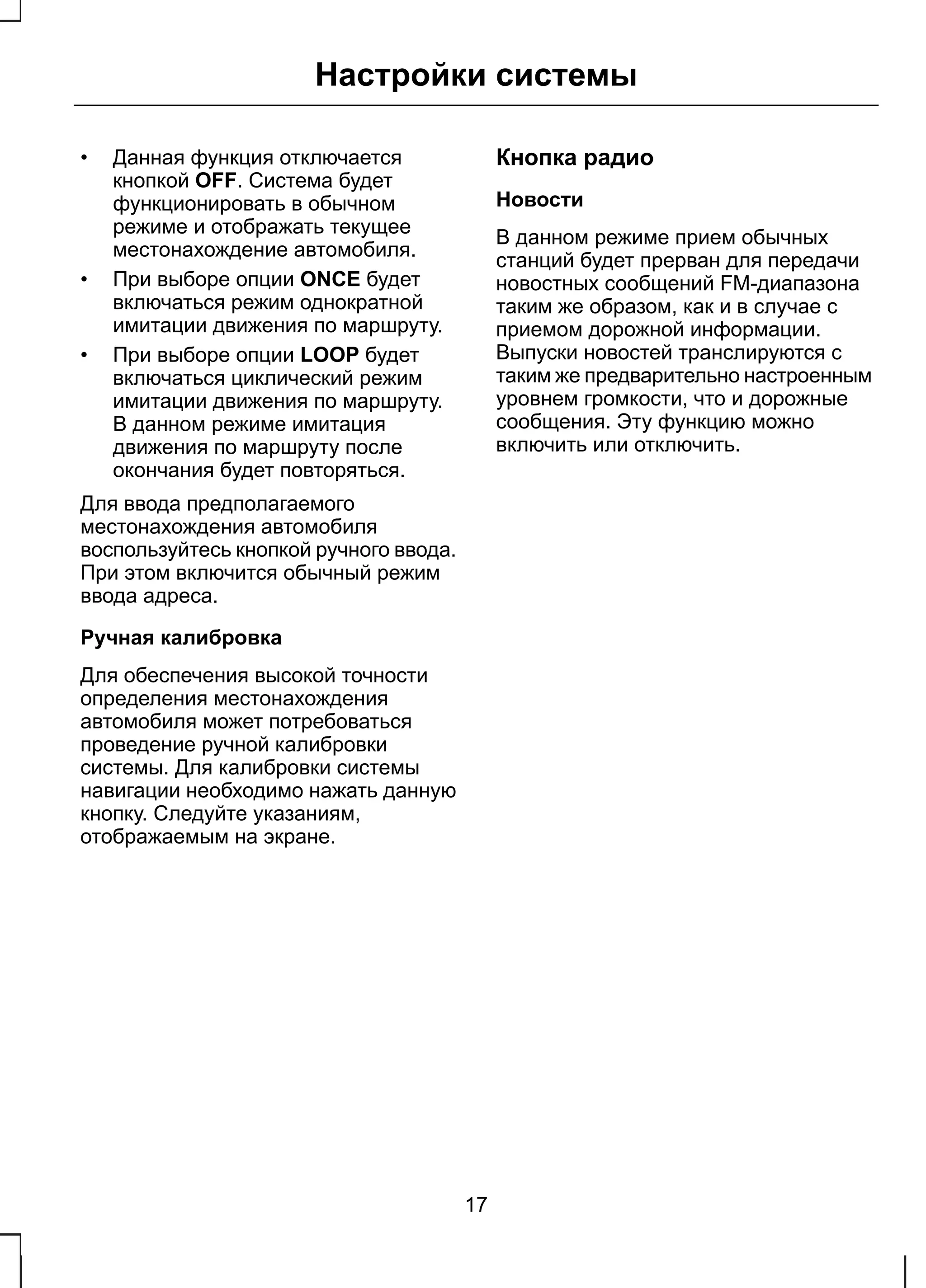 Настройки системы 
• Данная функция отключается 
кнопкой OFF. Система будет 
функционировать в обычном 
режиме и отображать текущее 
местонахождение автомобиля. 
• При выборе опции ONCE будет 
включаться режим однократной 
имитации движения по маршруту. 
• При выборе опции LOOP будет 
включаться циклический режим 
имитации движения по маршруту. 
В данном режиме имитация 
движения по маршруту после 
окончания будет повторяться. 
Для ввода предполагаемого 
местонахождения автомобиля 
воспользуйтесь кнопкой ручного ввода. 
При этом включится обычный режим 
ввода адреса. 
Ручная калибровка 
Для обеспечения высокой точности 
определения местонахождения 
автомобиля может потребоваться 
проведение ручной калибровки 
системы. Для калибровки системы 
навигации необходимо нажать данную 
кнопку. Следуйте указаниям, 
отображаемым на экране. 
Кнопка радио 
Новости 
В данном режиме прием обычных 
станций будет прерван для передачи 
новостных сообщений FM-диапазона 
таким же образом, как и в случае с 
приемом дорожной информации. 
Выпуски новостей транслируются с 
таким же предварительно настроенным 
уровнем громкости, что и дорожные 
сообщения. Эту функцию можно 
включить или отключить. 
17 
 
