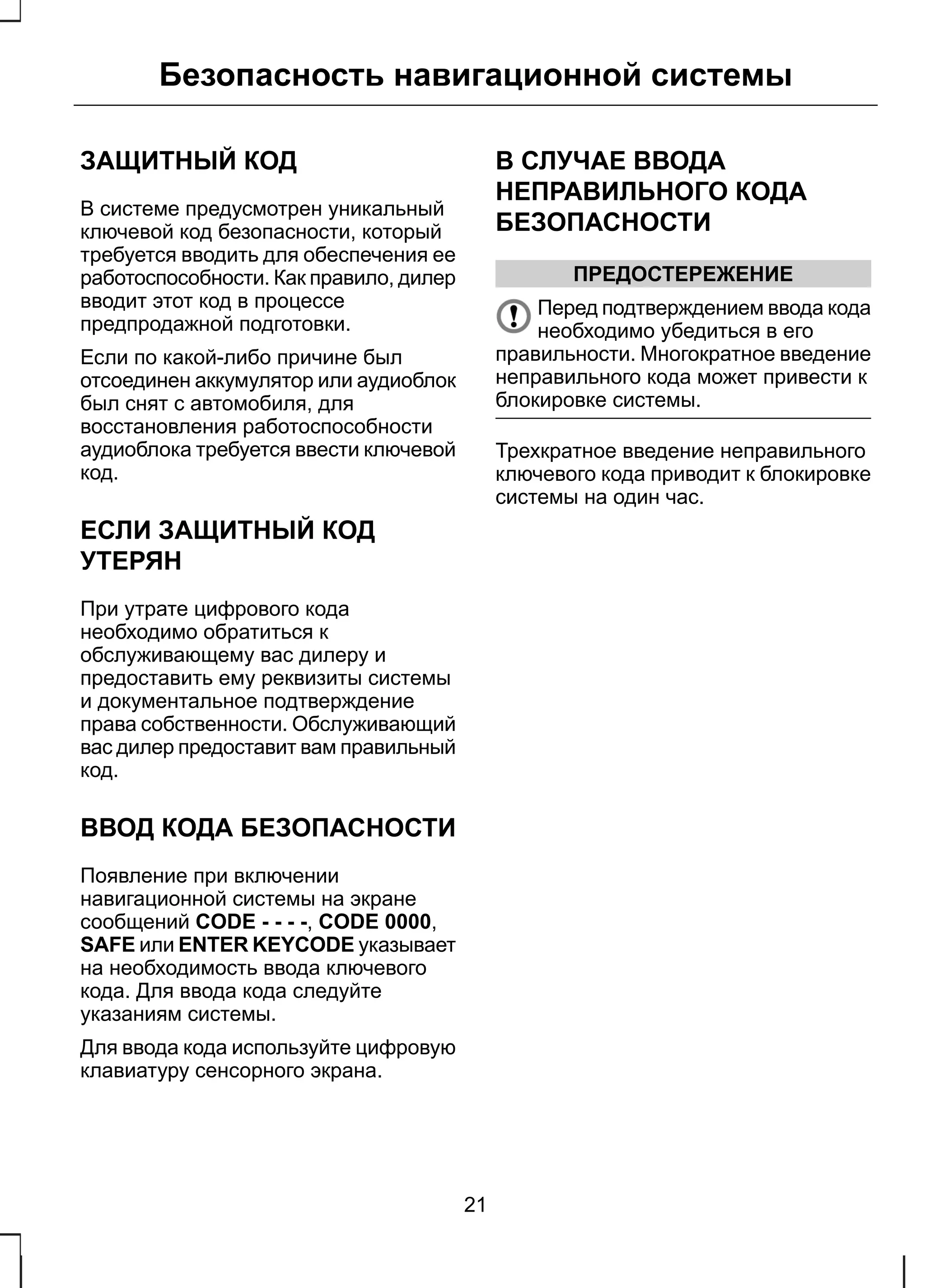 Безопасность навигационной системы 
ЗАЩИТНЫЙ КОД 
В системе предусмотрен уникальный 
ключевой код безопасности, который 
требуется вводить для обеспечения ее 
работоспособности. Как правило, дилер 
вводит этот код в процессе 
предпродажной подготовки. 
Если по какой-либо причине был 
отсоединен аккумулятор или аудиоблок 
был снят с автомобиля, для 
восстановления работоспособности 
аудиоблока требуется ввести ключевой 
код. 
ЕСЛИ ЗАЩИТНЫЙ КОД 
УТЕРЯН 
При утрате цифрового кода 
необходимо обратиться к 
обслуживающему вас дилеру и 
предоставить ему реквизиты системы 
и документальное подтверждение 
права собственности. Обслуживающий 
вас дилер предоставит вам правильный 
код. 
ВВОД КОДА БЕЗОПАСНОСТИ 
Появление при включении 
навигационной системы на экране 
сообщений CODE - - - -, CODE 0000, 
SAFE или ENTER KEYCODE указывает 
на необходимость ввода ключевого 
кода. Для ввода кода следуйте 
указаниям системы. 
Для ввода кода используйте цифровую 
клавиатуру сенсорного экрана. 
В СЛУЧАЕ ВВОДА 
НЕПРАВИЛЬНОГО КОДА 
БЕЗОПАСНОСТИ 
ПРЕДОСТЕРЕЖЕНИЕ 
Перед подтверждением ввода кода 
необходимо убедиться в его 
правильности. Многократное введение 
неправильного кода может привести к 
блокировке системы. 
Трехкратное введение неправильного 
ключевого кода приводит к блокировке 
системы на один час. 
21 
 
