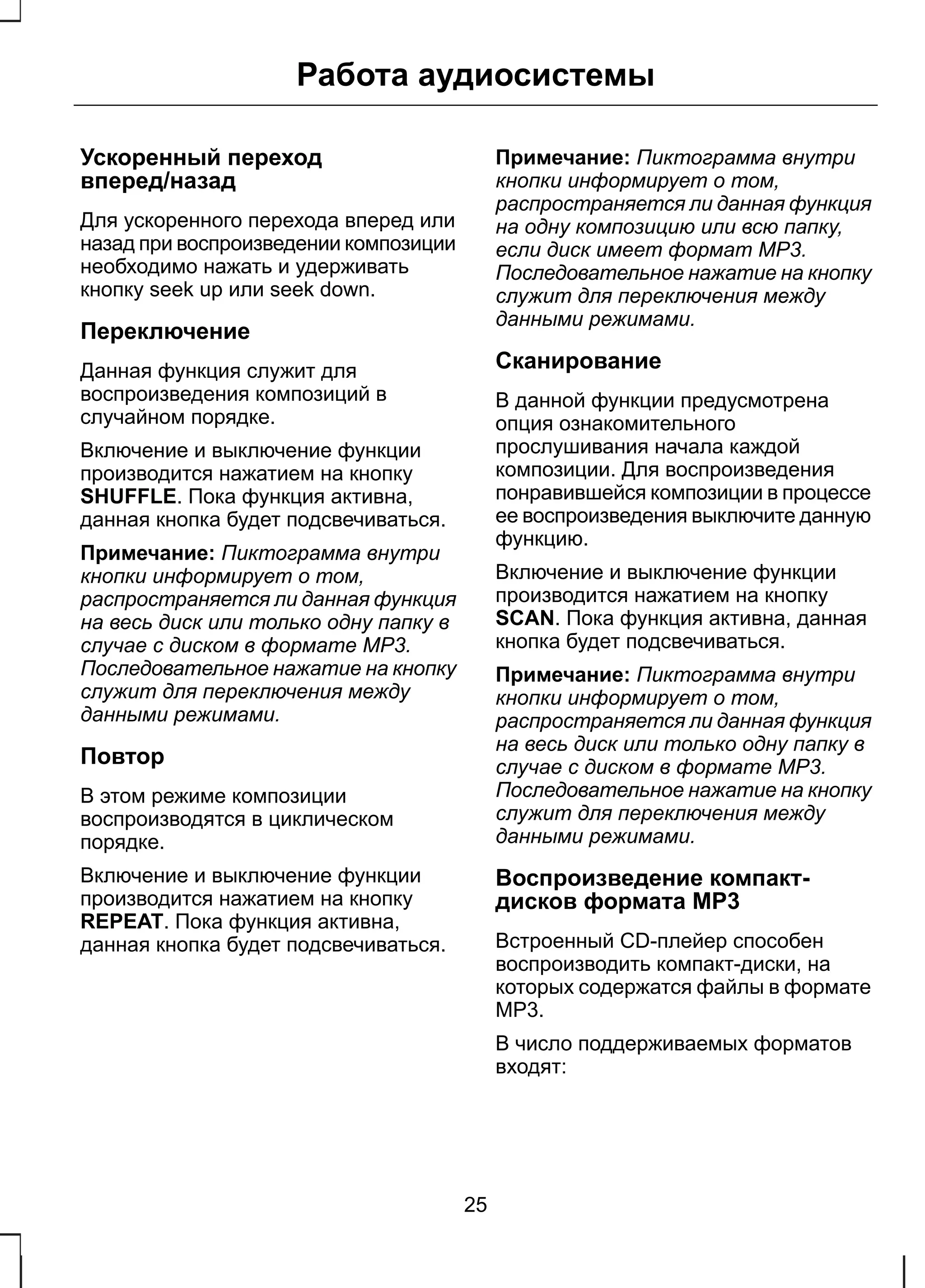Работа аудиосистемы 
Ускоренный переход 
вперед/назад 
Для ускоренного перехода вперед или 
назад при воспроизведении композиции 
необходимо нажать и удерживать 
кнопку seek up или seek down. 
Переключение 
Данная функция служит для 
воспроизведения композиций в 
случайном порядке. 
Включение и выключение функции 
производится нажатием на кнопку 
SHUFFLE. Пока функция активна, 
данная кнопка будет подсвечиваться. 
Примечание: Пиктограмма внутри 
кнопки информирует о том, 
распространяется ли данная функция 
на весь диск или только одну папку в 
случае с диском в формате МР3. 
Последовательное нажатие на кнопку 
служит для переключения между 
данными режимами. 
Повтор 
В этом режиме композиции 
воспроизводятся в циклическом 
порядке. 
Включение и выключение функции 
производится нажатием на кнопку 
REPEAT. Пока функция активна, 
данная кнопка будет подсвечиваться. 
Примечание: Пиктограмма внутри 
кнопки информирует о том, 
распространяется ли данная функция 
на одну композицию или всю папку, 
если диск имеет формат МР3. 
Последовательное нажатие на кнопку 
служит для переключения между 
данными режимами. 
Сканирование 
В данной функции предусмотрена 
опция ознакомительного 
прослушивания начала каждой 
композиции. Для воспроизведения 
понравившейся композиции в процессе 
ее воспроизведения выключите данную 
функцию. 
Включение и выключение функции 
производится нажатием на кнопку 
SCAN. Пока функция активна, данная 
кнопка будет подсвечиваться. 
Примечание: Пиктограмма внутри 
кнопки информирует о том, 
распространяется ли данная функция 
на весь диск или только одну папку в 
случае с диском в формате МР3. 
Последовательное нажатие на кнопку 
служит для переключения между 
данными режимами. 
Воспроизведение компакт- 
дисков формата МР3 
Встроенный CD-плейер способен 
воспроизводить компакт-диски, на 
которых содержатся файлы в формате 
МР3. 
В число поддерживаемых форматов 
входят: 
25 
 
