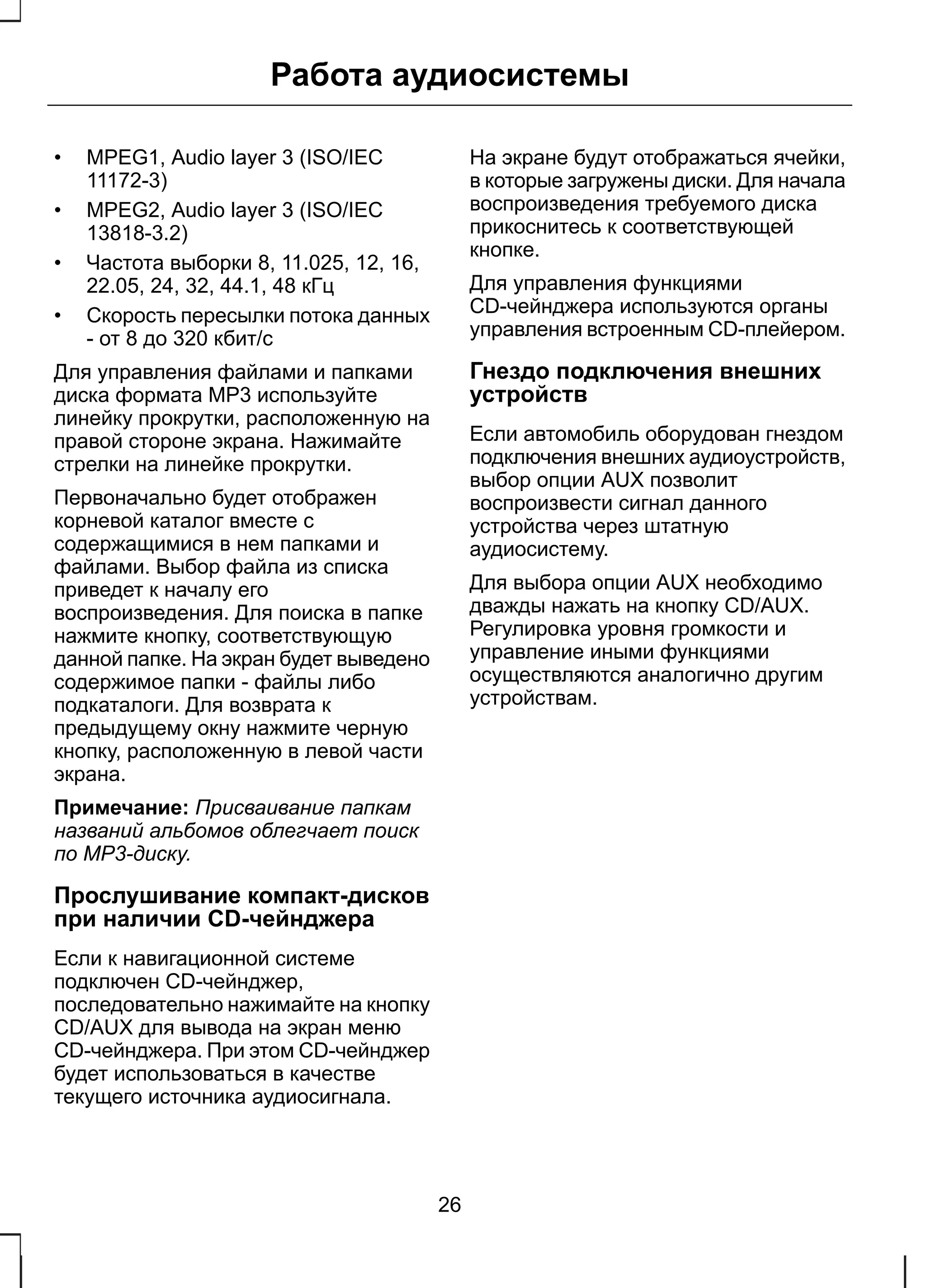 Работа аудиосистемы 
• MPEG1, Audio layer 3 (ISO/IEC 
11172-3) 
• MPEG2, Audio layer 3 (ISO/IEC 
13818-3.2) 
• Частота выборки 8, 11.025, 12, 16, 
22.05, 24, 32, 44.1, 48 кГц 
• Скорость пересылки потока данных 
- от 8 до 320 кбит/с 
Для управления файлами и папками 
диска формата МР3 используйте 
линейку прокрутки, расположенную на 
правой стороне экрана. Нажимайте 
стрелки на линейке прокрутки. 
Первоначально будет отображен 
корневой каталог вместе с 
содержащимися в нем папками и 
файлами. Выбор файла из списка 
приведет к началу его 
воспроизведения. Для поиска в папке 
нажмите кнопку, соответствующую 
данной папке. На экран будет выведено 
содержимое папки - файлы либо 
подкаталоги. Для возврата к 
предыдущему окну нажмите черную 
кнопку, расположенную в левой части 
экрана. 
Примечание: Присваивание папкам 
названий альбомов облегчает поиск 
по МР3-диску. 
Прослушивание компакт-дисков 
при наличии CD-чейнджера 
Если к навигационной системе 
подключен CD-чейнджер, 
последовательно нажимайте на кнопку 
CD/AUX для вывода на экран меню 
CD-чейнджера. При этом CD-чейнджер 
будет использоваться в качестве 
текущего источника аудиосигнала. 
На экране будут отображаться ячейки, 
в которые загружены диски. Для начала 
воспроизведения требуемого диска 
прикоснитесь к соответствующей 
кнопке. 
Для управления функциями 
CD-чейнджера используются органы 
управления встроенным CD-плейером. 
Гнездо подключения внешних 
устройств 
Если автомобиль оборудован гнездом 
подключения внешних аудиоустройств, 
выбор опции AUX позволит 
воспроизвести сигнал данного 
устройства через штатную 
аудиосистему. 
Для выбора опции AUX необходимо 
дважды нажать на кнопку CD/AUX. 
Регулировка уровня громкости и 
управление иными функциями 
осуществляются аналогично другим 
устройствам. 
26 
 