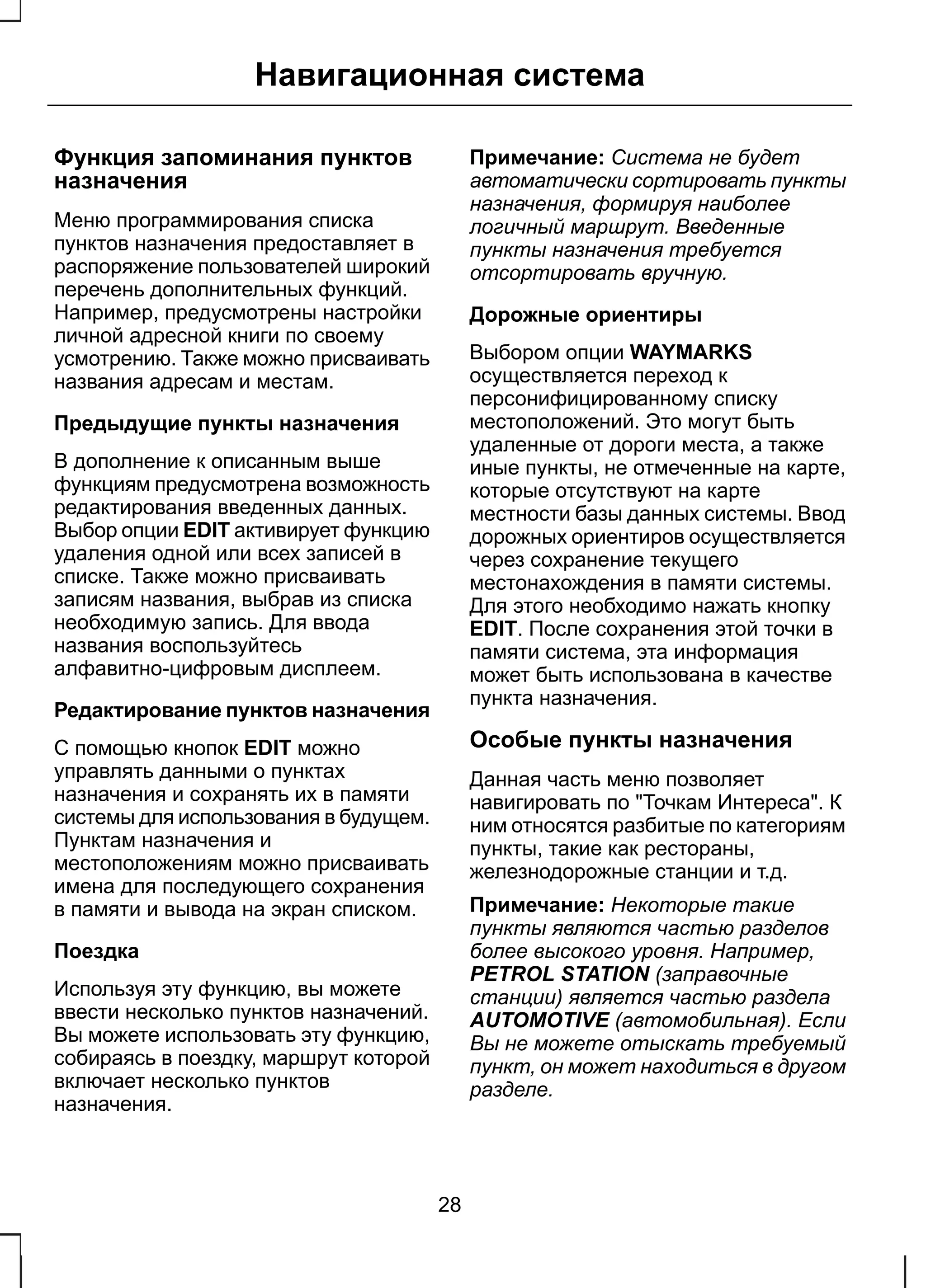 Навигационная система 
Функция запоминания пунктов 
назначения 
Меню программирования списка 
пунктов назначения предоставляет в 
распоряжение пользователей широкий 
перечень дополнительных функций. 
Например, предусмотрены настройки 
личной адресной книги по своему 
усмотрению. Также можно присваивать 
названия адресам и местам. 
Предыдущие пункты назначения 
В дополнение к описанным выше 
функциям предусмотрена возможность 
редактирования введенных данных. 
Выбор опции EDIT активирует функцию 
удаления одной или всех записей в 
списке. Также можно присваивать 
записям названия, выбрав из списка 
необходимую запись. Для ввода 
названия воспользуйтесь 
алфавитно-цифровым дисплеем. 
Редактирование пунктов назначения 
С помощью кнопок EDIT можно 
управлять данными о пунктах 
назначения и сохранять их в памяти 
системы для использования в будущем. 
Пунктам назначения и 
местоположениям можно присваивать 
имена для последующего сохранения 
в памяти и вывода на экран списком. 
Поездка 
Используя эту функцию, вы можете 
ввести несколько пунктов назначений. 
Вы можете использовать эту функцию, 
собираясь в поездку, маршрут которой 
включает несколько пунктов 
назначения. 
Примечание: Система не будет 
автоматически сортировать пункты 
назначения, формируя наиболее 
логичный маршрут. Введенные 
пункты назначения требуется 
отсортировать вручную. 
Дорожные ориентиры 
Выбором опции WAYMARKS 
осуществляется переход к 
персонифицированному списку 
местоположений. Это могут быть 
удаленные от дороги места, а также 
иные пункты, не отмеченные на карте, 
которые отсутствуют на карте 
местности базы данных системы. Ввод 
дорожных ориентиров осуществляется 
через сохранение текущего 
местонахождения в памяти системы. 
Для этого необходимо нажать кнопку 
EDIT. После сохранения этой точки в 
памяти система, эта информация 
может быть использована в качестве 
пункта назначения. 
Особые пункты назначения 
Данная часть меню позволяет 
навигировать по "Точкам Интереса". К 
ним относятся разбитые по категориям 
пункты, такие как рестораны, 
железнодорожные станции и т.д. 
Примечание: Некоторые такие 
пункты являются частью разделов 
более высокого уровня. Например, 
PETROL STATION (заправочные 
станции) является частью раздела 
AUTOMOTIVE (автомобильная). Если 
Вы не можете отыскать требуемый 
пункт, он может находиться в другом 
разделе. 
28 
 