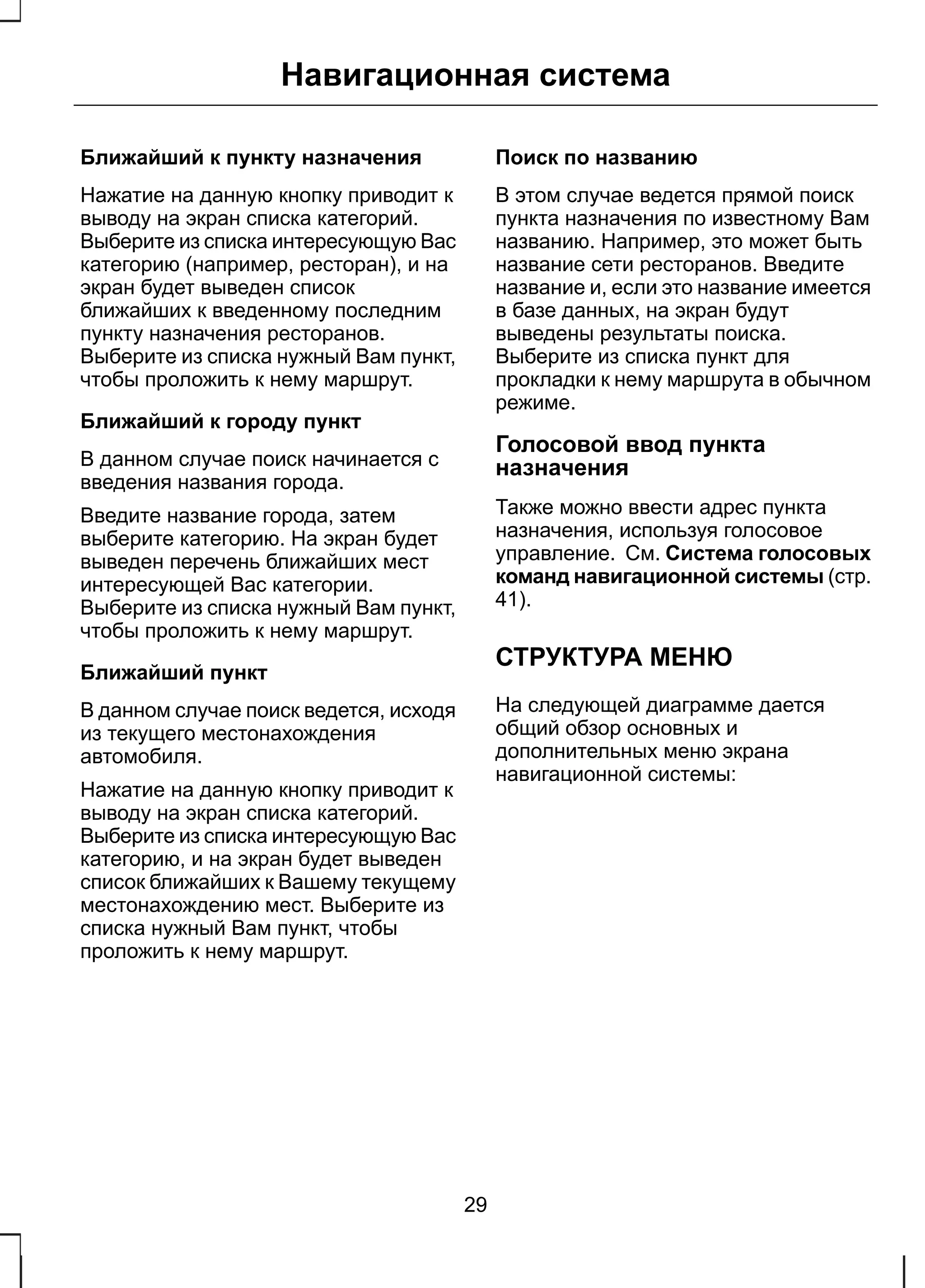 Навигационная система 
Ближайший к пункту назначения 
Нажатие на данную кнопку приводит к 
выводу на экран списка категорий. 
Выберите из списка интересующую Вас 
категорию (например, ресторан), и на 
экран будет выведен список 
ближайших к введенному последним 
пункту назначения ресторанов. 
Выберите из списка нужный Вам пункт, 
чтобы проложить к нему маршрут. 
Ближайший к городу пункт 
В данном случае поиск начинается с 
введения названия города. 
Введите название города, затем 
выберите категорию. На экран будет 
выведен перечень ближайших мест 
интересующей Вас категории. 
Выберите из списка нужный Вам пункт, 
чтобы проложить к нему маршрут. 
Ближайший пункт 
В данном случае поиск ведется, исходя 
из текущего местонахождения 
автомобиля. 
Нажатие на данную кнопку приводит к 
выводу на экран списка категорий. 
Выберите из списка интересующую Вас 
категорию, и на экран будет выведен 
список ближайших к Вашему текущему 
местонахождению мест. Выберите из 
списка нужный Вам пункт, чтобы 
проложить к нему маршрут. 
Поиск по названию 
В этом случае ведется прямой поиск 
пункта назначения по известному Вам 
названию. Например, это может быть 
название сети ресторанов. Введите 
название и, если это название имеется 
в базе данных, на экран будут 
выведены результаты поиска. 
Выберите из списка пункт для 
прокладки к нему маршрута в обычном 
режиме. 
Голосовой ввод пункта 
назначения 
Также можно ввести адрес пункта 
назначения, используя голосовое 
управление. См. Система голосовых 
команд навигационной системы (стр. 
41). 
СТРУКТУРА МЕНЮ 
На следующей диаграмме дается 
общий обзор основных и 
дополнительных меню экрана 
навигационной системы: 
29 
 