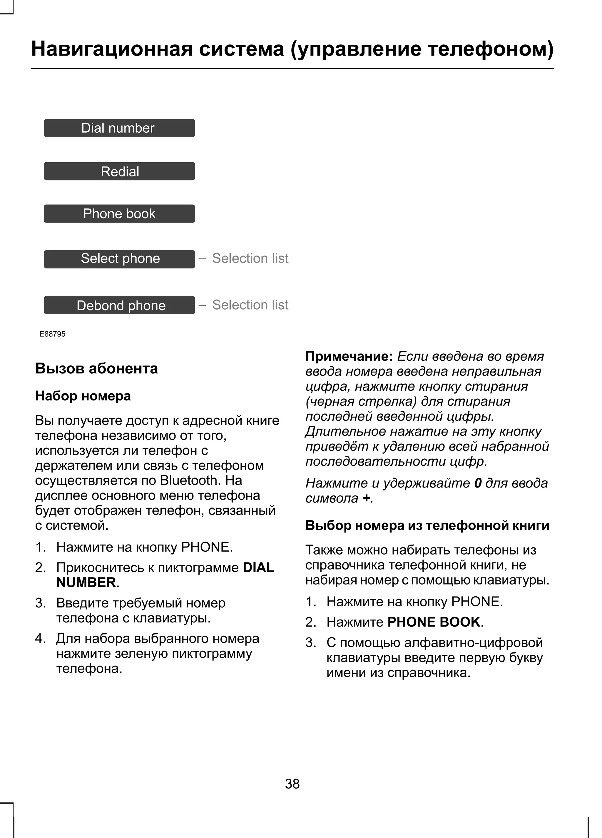 Навигационная система (управление телефоном) 
Dial number 
Redial 
Phone book 
Select phone 
E88795 
Selection list 
Debond phone Selection list 
Вызов абонента 
Набор номера 
Вы получаете доступ к адресной книге 
телефона независимо от того, 
используется ли телефон с 
держателем или связь с телефоном 
осуществляется по Bluetooth. На 
дисплее основного меню телефона 
будет отображен телефон, связанный 
с системой. 
1. Нажмите на кнопку PHONE. 
2. Прикоснитесь к пиктограмме DIAL 
NUMBER. 
3. Введите требуемый номер 
телефона с клавиатуры. 
4. Для набора выбранного номера 
нажмите зеленую пиктограмму 
телефона. 
Примечание: Если введена во время 
ввода номера введена неправильная 
цифра, нажмите кнопку стирания 
(черная стрелка) для стирания 
последней введенной цифры. 
Длительное нажатие на эту кнопку 
приведёт к удалению всей набранной 
последовательности цифр. 
Нажмите и удерживайте 0 для ввода 
символа +. 
Выбор номера из телефонной книги 
Также можно набирать телефоны из 
справочника телефонной книги, не 
набирая номер с помощью клавиатуры. 
1. Нажмите на кнопку PHONE. 
2. Нажмите PHONE BOOK. 
3. С помощью алфавитно-цифровой 
клавиатуры введите первую букву 
имени из справочника. 
38 
 