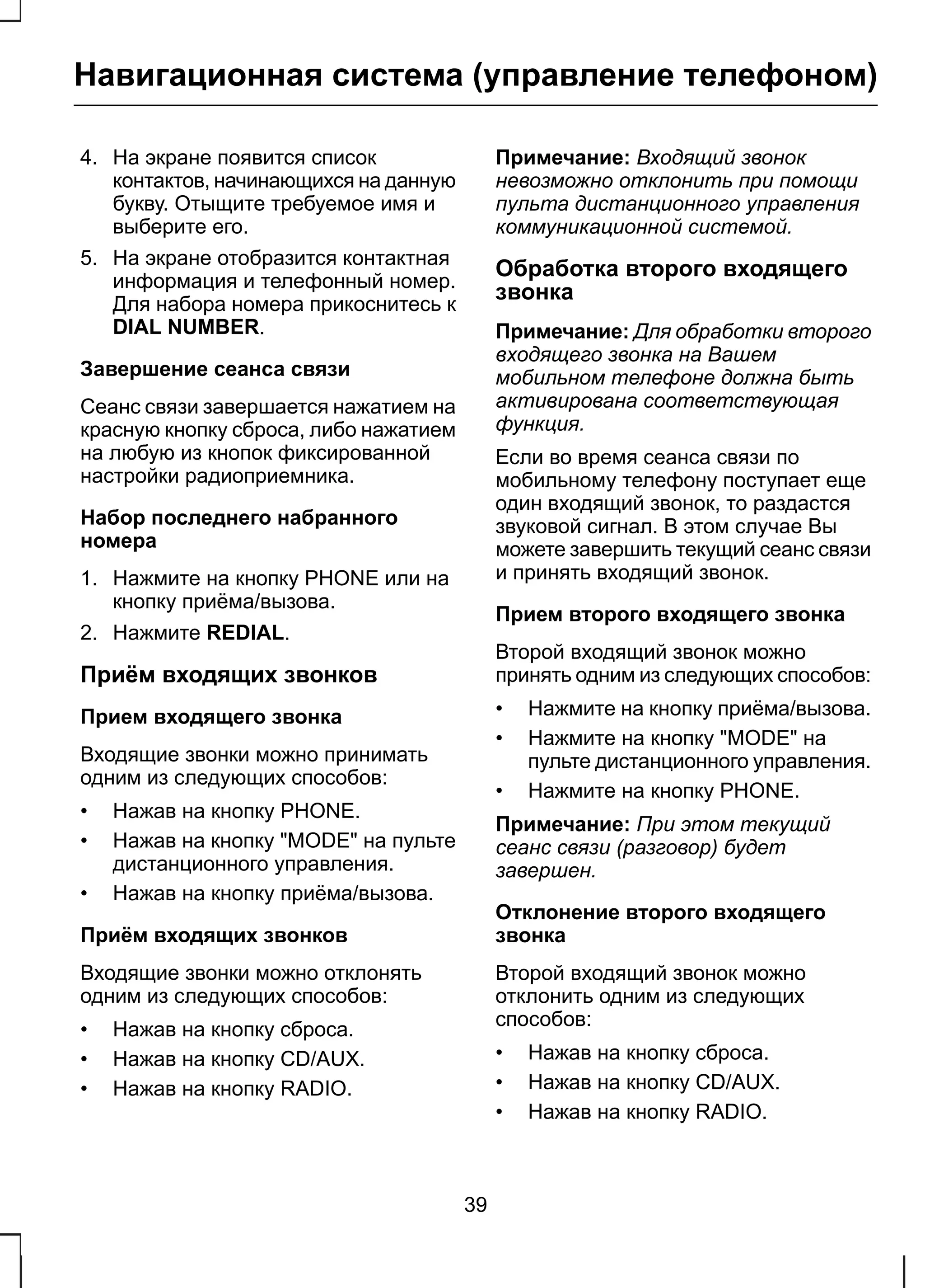 Навигационная система (управление телефоном) 
4. На экране появится список 
контактов, начинающихся на данную 
букву. Отыщите требуемое имя и 
выберите его. 
5. На экране отобразится контактная 
информация и телефонный номер. 
Для набора номера прикоснитесь к 
DIAL NUMBER. 
Завершение сеанса связи 
Сеанс связи завершается нажатием на 
красную кнопку сброса, либо нажатием 
на любую из кнопок фиксированной 
настройки радиоприемника. 
Набор последнего набранного 
номера 
1. Нажмите на кнопку PHONE или на 
кнопку приёма/вызова. 
2. Нажмите REDIAL. 
Приём входящих звонков 
Прием входящего звонка 
Входящие звонки можно принимать 
одним из следующих способов: 
• Нажав на кнопку PHONE. 
• Нажав на кнопку "MODE" на пульте 
дистанционного управления. 
• Нажав на кнопку приёма/вызова. 
Приём входящих звонков 
Входящие звонки можно отклонять 
одним из следующих способов: 
• Нажав на кнопку сброса. 
• Нажав на кнопку CD/AUX. 
• Нажав на кнопку RADIO. 
Примечание: Входящий звонок 
невозможно отклонить при помощи 
пульта дистанционного управления 
коммуникационной системой. 
Обработка второго входящего 
звонка 
Примечание: Для обработки второго 
входящего звонка на Вашем 
мобильном телефоне должна быть 
активирована соответствующая 
функция. 
Если во время сеанса связи по 
мобильному телефону поступает еще 
один входящий звонок, то раздастся 
звуковой сигнал. В этом случае Вы 
можете завершить текущий сеанс связи 
и принять входящий звонок. 
Прием второго входящего звонка 
Второй входящий звонок можно 
принять одним из следующих способов: 
• Нажмите на кнопку приёма/вызова. 
• Нажмите на кнопку "MODE" на 
пульте дистанционного управления. 
• Нажмите на кнопку PHONE. 
Примечание: При этом текущий 
сеанс связи (разговор) будет 
завершен. 
Отклонение второго входящего 
звонка 
Второй входящий звонок можно 
отклонить одним из следующих 
способов: 
• Нажав на кнопку сброса. 
• Нажав на кнопку CD/AUX. 
• Нажав на кнопку RADIO. 
39 
 