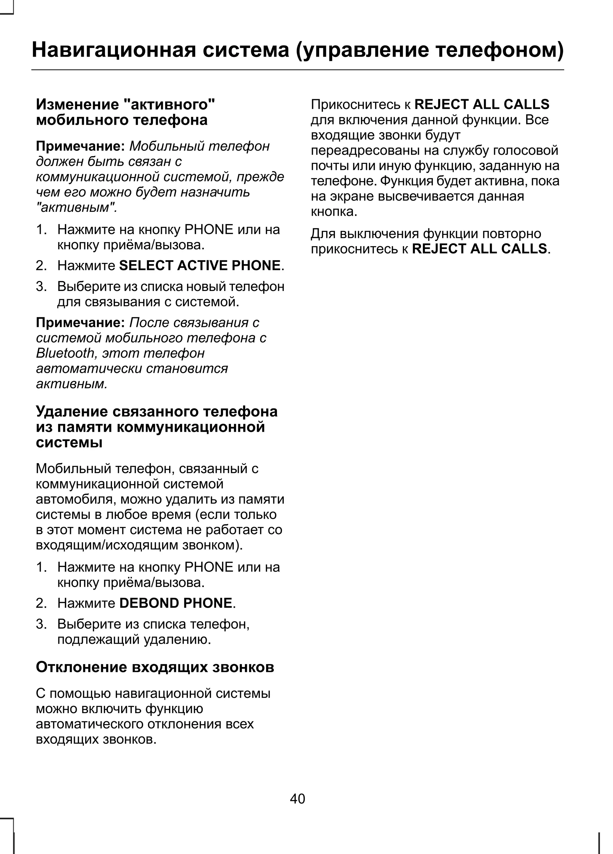 Навигационная система (управление телефоном) 
Изменение "активного" 
мобильного телефона 
Примечание: Мобильный телефон 
должен быть связан с 
коммуникационной системой, прежде 
чем его можно будет назначить 
"активным". 
1. Нажмите на кнопку PHONE или на 
кнопку приёма/вызова. 
2. Нажмите SELECT ACTIVE PHONE. 
3. Выберите из списка новый телефон 
для связывания с системой. 
Примечание: После связывания с 
системой мобильного телефона с 
Bluetooth, этот телефон 
автоматически становится 
активным. 
Удаление связанного телефона 
из памяти коммуникационной 
системы 
Мобильный телефон, связанный с 
коммуникационной системой 
автомобиля, можно удалить из памяти 
системы в любое время (если только 
в этот момент система не работает со 
входящим/исходящим звонком). 
1. Нажмите на кнопку PHONE или на 
кнопку приёма/вызова. 
2. Нажмите DEBOND PHONE. 
3. Выберите из списка телефон, 
подлежащий удалению. 
Отклонение входящих звонков 
С помощью навигационной системы 
можно включить функцию 
автоматического отклонения всех 
входящих звонков. 
Прикоснитесь к REJECT ALL CALLS 
для включения данной функции. Все 
входящие звонки будут 
переадресованы на службу голосовой 
почты или иную функцию, заданную на 
телефоне. Функция будет активна, пока 
на экране высвечивается данная 
кнопка. 
Для выключения функции повторно 
прикоснитесь к REJECT ALL CALLS. 
40 
 