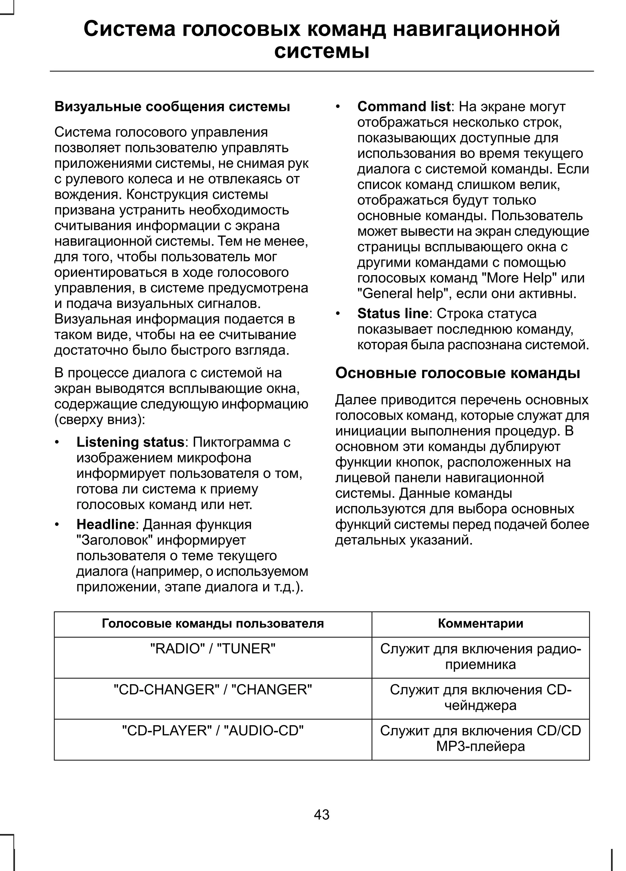 Система голосовых команд навигационной 
системы 
Визуальные сообщения системы 
Система голосового управления 
позволяет пользователю управлять 
приложениями системы, не снимая рук 
с рулевого колеса и не отвлекаясь от 
вождения. Конструкция системы 
призвана устранить необходимость 
считывания информации с экрана 
навигационной системы. Тем не менее, 
для того, чтобы пользователь мог 
ориентироваться в ходе голосового 
управления, в системе предусмотрена 
и подача визуальных сигналов. 
Визуальная информация подается в 
таком виде, чтобы на ее считывание 
достаточно было быстрого взгляда. 
В процессе диалога с системой на 
экран выводятся всплывающие окна, 
содержащие следующую информацию 
(сверху вниз): 
• Listening status: Пиктограмма с 
изображением микрофона 
информирует пользователя о том, 
готова ли система к приему 
голосовых команд или нет. 
• Headline: Данная функция 
"Заголовок" информирует 
пользователя о теме текущего 
диалога (например, о используемом 
приложении, этапе диалога и т.д.). 
• Command list: На экране могут 
отображаться несколько строк, 
показывающих доступные для 
использования во время текущего 
диалога с системой команды. Если 
список команд слишком велик, 
отображаться будут только 
основные команды. Пользователь 
может вывести на экран следующие 
страницы всплывающего окна с 
другими командами с помощью 
голосовых команд "More Help" или 
"General help", если они активны. 
• Status line: Строка статуса 
показывает последнюю команду, 
которая была распознана системой. 
Основные голосовые команды 
Далее приводится перечень основных 
голосовых команд, которые служат для 
инициации выполнения процедур. В 
основном эти команды дублируют 
функции кнопок, расположенных на 
лицевой панели навигационной 
системы. Данные команды 
используются для выбора основных 
функций системы перед подачей более 
детальных указаний. 
Голосовые команды пользователя Комментарии 
Служит для включения радио- 
приемника 
"RADIO" / "TUNER" 
Служит для включения CD- 
чейнджера 
"CD-CHANGER" / "CHANGER" 
Служит для включения CD/CD 
MP3-плейера 
"CD-PLAYER" / "AUDIO-CD" 
43 
 