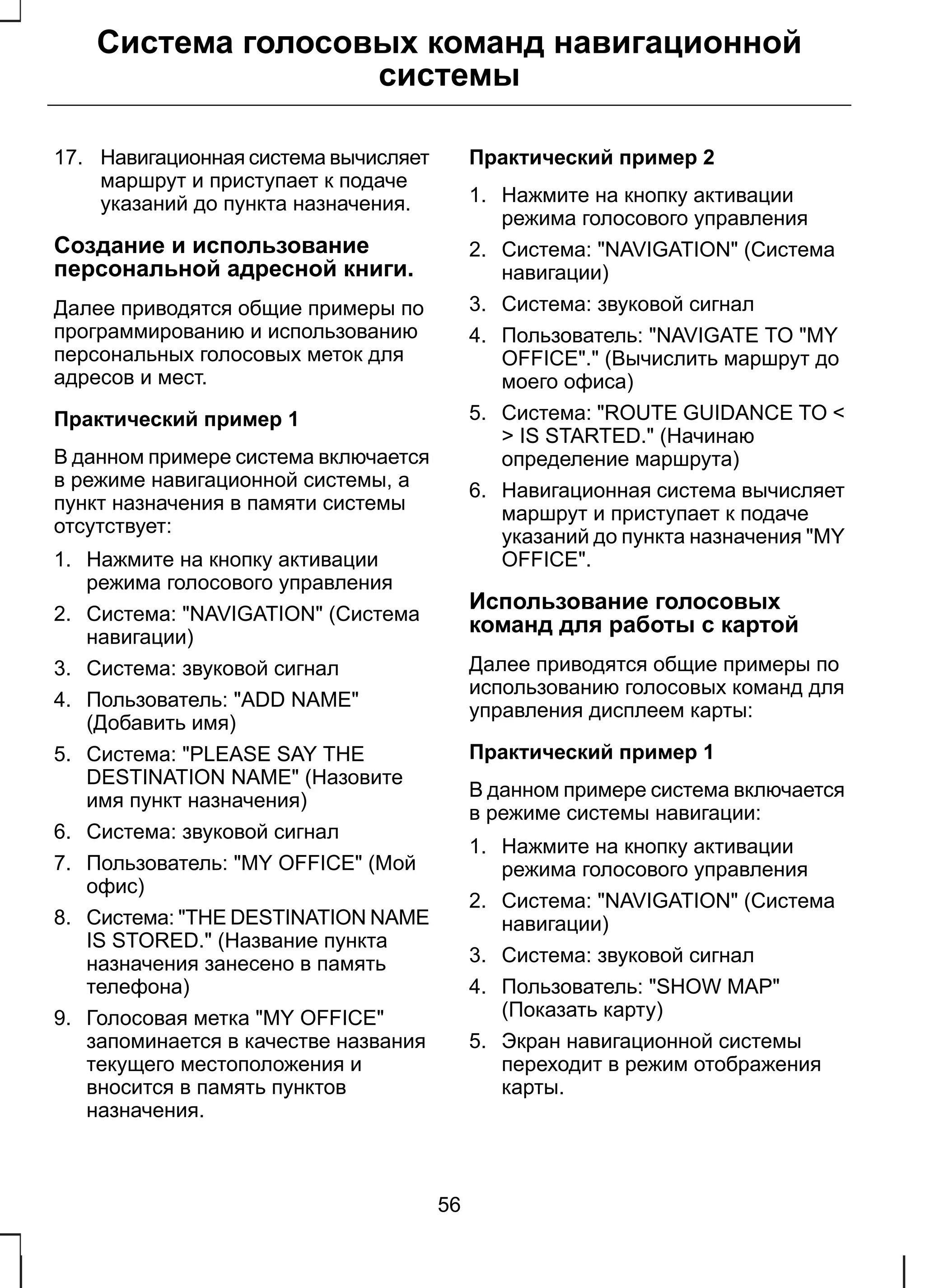 Система голосовых команд навигационной 
системы 
17. Навигационная система вычисляет 
маршрут и приступает к подаче 
указаний до пункта назначения. 
Создание и использование 
персональной адресной книги. 
Далее приводятся общие примеры по 
программированию и использованию 
персональных голосовых меток для 
адресов и мест. 
Практический пример 1 
В данном примере система включается 
в режиме навигационной системы, а 
пункт назначения в памяти системы 
отсутствует: 
1. Нажмите на кнопку активации 
режима голосового управления 
2. Система: "NAVIGATION" (Система 
навигации) 
3. Система: звуковой сигнал 
4. Пользователь: "ADD NAME" 
(Добавить имя) 
5. Система: "PLEASE SAY THE 
DESTINATION NAME" (Назовите 
имя пункт назначения) 
6. Система: звуковой сигнал 
7. Пользователь: "MY OFFICE" (Мой 
офис) 
8. Система: "THE DESTINATION NAME 
IS STORED." (Название пункта 
назначения занесено в память 
телефона) 
9. Голосовая метка "MY OFFICE" 
запоминается в качестве названия 
текущего местоположения и 
вносится в память пунктов 
назначения. 
Практический пример 2 
1. Нажмите на кнопку активации 
режима голосового управления 
2. Система: "NAVIGATION" (Система 
навигации) 
3. Система: звуковой сигнал 
4. Пользователь: "NAVIGATE TO "MY 
OFFICE"." (Вычислить маршрут до 
моего офиса) 
5. Система: "ROUTE GUIDANCE TO < 
> IS STARTED." (Начинаю 
определение маршрута) 
6. Навигационная система вычисляет 
маршрут и приступает к подаче 
указаний до пункта назначения "MY 
OFFICE". 
Использование голосовых 
команд для работы с картой 
Далее приводятся общие примеры по 
использованию голосовых команд для 
управления дисплеем карты: 
Практический пример 1 
В данном примере система включается 
в режиме системы навигации: 
1. Нажмите на кнопку активации 
режима голосового управления 
2. Система: "NAVIGATION" (Система 
навигации) 
3. Система: звуковой сигнал 
4. Пользователь: "SHOW MAP" 
(Показать карту) 
5. Экран навигационной системы 
переходит в режим отображения 
карты. 
56 
 