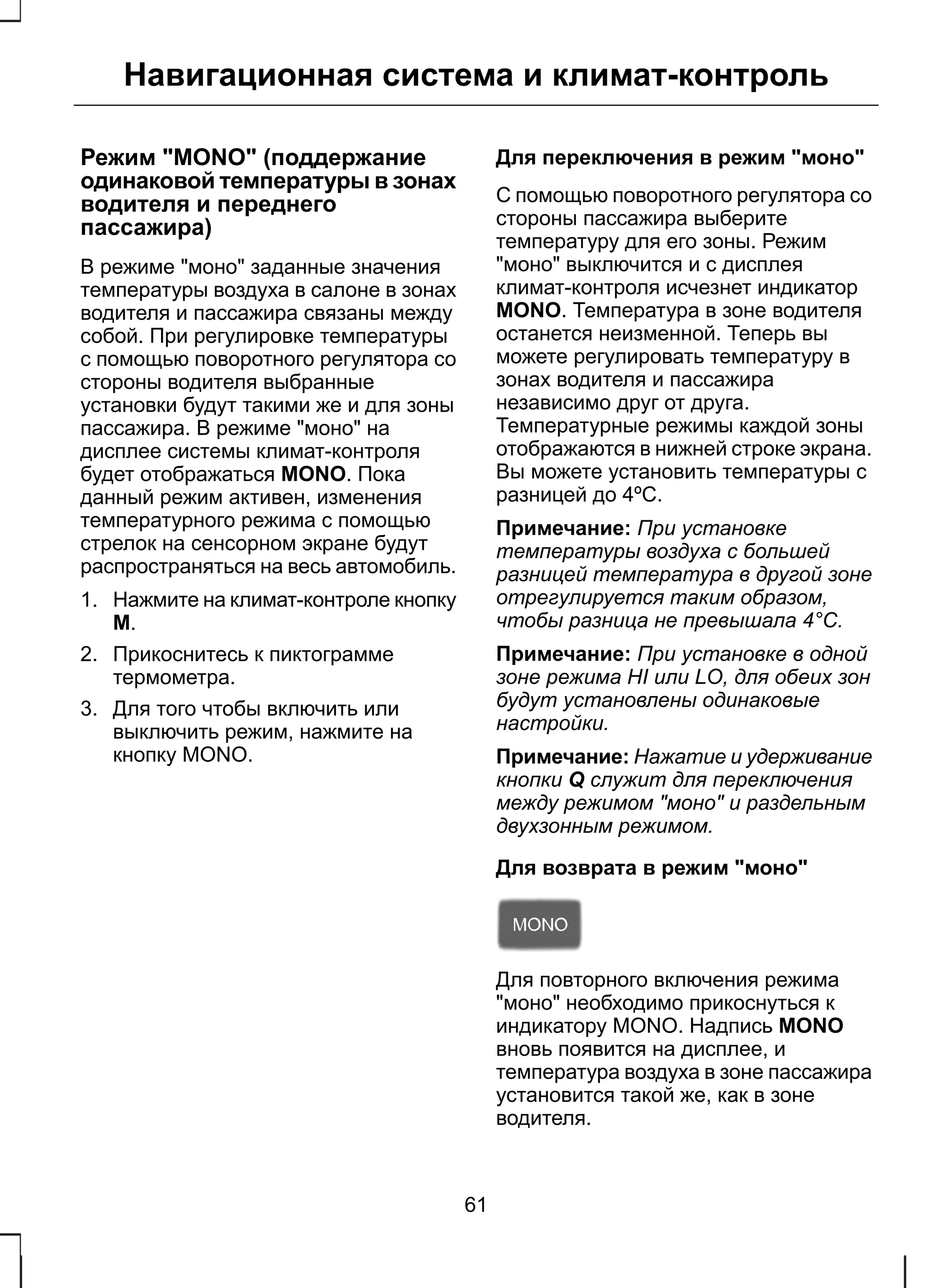 Навигационная система и климат-контроль 
Режим "MONO" (поддержание 
одинаковой температуры в зонах 
водителя и переднего 
пассажира) 
В режиме "моно" заданные значения 
температуры воздуха в салоне в зонах 
водителя и пассажира связаны между 
собой. При регулировке температуры 
с помощью поворотного регулятора со 
стороны водителя выбранные 
установки будут такими же и для зоны 
пассажира. В режиме "моно" на 
дисплее системы климат-контроля 
будет отображаться MONO. Пока 
данный режим активен, изменения 
температурного режима с помощью 
стрелок на сенсорном экране будут 
распространяться на весь автомобиль. 
1. Нажмите на климат-контроле кнопку 
M. 
2. Прикоснитесь к пиктограмме 
термометра. 
3. Для того чтобы включить или 
выключить режим, нажмите на 
кнопку MONO. 
Для переключения в режим "моно" 
С помощью поворотного регулятора со 
стороны пассажира выберите 
температуру для его зоны. Режим 
"моно" выключится и с дисплея 
климат-контроля исчезнет индикатор 
MONO. Температура в зоне водителя 
останется неизменной. Теперь вы 
можете регулировать температуру в 
зонах водителя и пассажира 
независимо друг от друга. 
Температурные режимы каждой зоны 
отображаются в нижней строке экрана. 
Вы можете установить температуры с 
разницей до 4ºC. 
Примечание: При установке 
температуры воздуха с большей 
разницей температура в другой зоне 
отрегулируется таким образом, 
чтобы разница не превышала 4°C. 
Примечание: При установке в одной 
зоне режима HI или LO, для обеих зон 
будут установлены одинаковые 
настройки. 
Примечание: Нажатие и удерживание 
кнопки Q служит для переключения 
между режимом "моно" и раздельным 
двухзонным режимом. 
Для возврата в режим "моно" 
Для повторного включения режима 
"моно" необходимо прикоснуться к 
индикатору MONO. Надпись MONO 
вновь появится на дисплее, и 
температура воздуха в зоне пассажира 
установится такой же, как в зоне 
водителя. 
61 
 