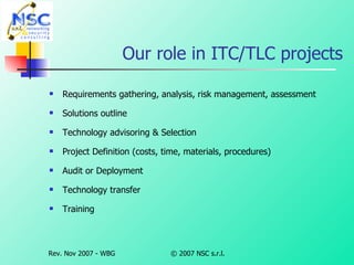 Our role in ITC/TLC projects Requirements gathering, analysis, risk management, assessment Solutions outline  Technology advisoring & Selection Project Definition (costs, time, materials, procedures) Audit or Deployment   Technology transfer   Training 