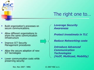 The right one to… Build organization’s processes on secure communications. Allow different organizations to share the same communication infrastructure Improve ICT Security Management procedures Allow the secure adoption of new ICT tecnologies Lower communication costs while preserving security Leverage Security Awareness Protect investmets in TLC Reduce Networking costs  Introduce Advanced  Communication Technologies  (VoIP, Multicast, Mobility) 