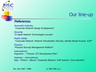 Our line-up References Aeronatic Industry   “Corporate Network Design & Deplyment” Security “ In-depth Network Technologies courses” Public Utility    “Corporate Network. Network Virtualization Security, Identity Based Access, VoIP” Finance “ Physical Security Management Platform” International Argentina  - “Triennal  ICT Development Plan” Industry – International Italy – Poland – Mexico “Corporate Network, VoIP solution, Cost reduction” 