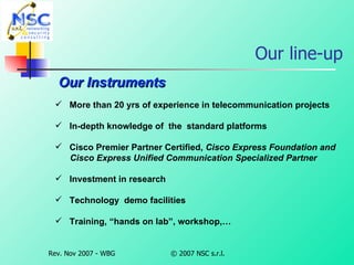 Our line-up Our Instruments More than 20 yrs of experience in telecommunication projects In-depth knowledge of  the  standard platforms Cisco Premier Partner Certified,  Cisco Express Foundation and   Cisco Express Unified Communication Specialized Partner Investment in research Technology  demo facilities Training, “hands on lab”, workshop,… 