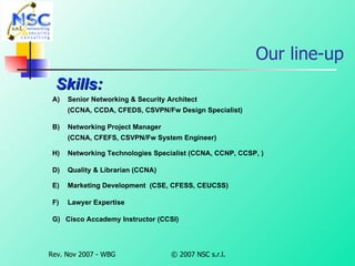 Our line-up Skills: A)  Senior Networking & Security Architect   (CCNA, CCDA, CFEDS, CSVPN/Fw Design Specialist) B)  Networking Project Manager   (CCNA, CFEFS, CSVPN/Fw System Engineer) Networking Technologies Specialist (CCNA, CCNP, CCSP, ) D)   Quality & Librarian (CCNA) E)  Marketing Development  (CSE, CFESS, CEUCSS) F)  Lawyer Expertise G) Cisco Accademy Instructor (CCSI)  