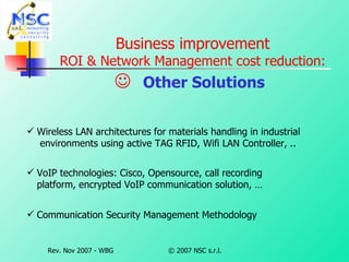 Business improvement ROI & Network Management cost reduction:    Other Solutions   Wireless LAN architectures for materials handling in industrial  environments using active TAG RFID, Wifi LAN Controller, .. VoIP technologies: Cisco, Opensource, call recording platform, encrypted VoIP communication solution, … Communication Security Management Methodology 