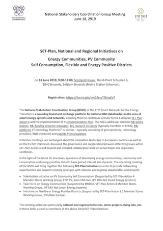 National Stakeholders Coordination Group Meeting
June 18, 2919
SET-Plan, National and Regional Initiatives on
Energy Communities, PV Community
Self Consumption, Flexible and Energy Positive Districts
on 18 June 2019, 9:00-13:00, Scotland House, Rond-Point Schuman 6,
1040 Brussels, Belgium Brussels (Metro Station Schuman).
Registration: https://forms.gle/vr462xsvTf6riqKv7
The National Stakeholder Coordination Group (NSCG) of the ETIP Smart Networks for the Energy
Transition is a sounding board and exchange platform for national R&I stakeholders in the area of
smart energy systems and networks, enabling them to contribute actively to the European SET-Plan
Action 4 and the implementation of its Implementation Plan. The NSCG addresses national R&I policy
makers, R&I funding program managers, key research institutes (typically members of EERA), R&I
platforms (“Technology Platforms” or similar – typically consisting of grid operators, technology
providers, R&D-institutes) and experts from regulators.
In former meetings, we exchanged about the innovation landscape in European countries as well as
on the EU SET-Plan level, discussed the governance and cooperation between different groups within
SET-Plan Action 4 and beyond and initiated collaborative work on actual topics like regulatory
sandboxes.
In the light of the latest EU directives, questions of developing energy communities, community self-
consumption and energy positive districts have gained interest and dynamic. The upcoming meeting
of the NSCG will bring together the following SET-Plan Initiatives in order to provide networking
opportunities and support creating synergies with national and regional stakeholders and projects:
 Stakeholder Initiative on PV Community Self Consumption (Supported by SET-Plan Action 4
Member States Working Group, ETIP PV, Solar ERA-Net, JPP ERA-Net Smart Energy Systems)
 Task Force on Energy Communities (Supported by BRIDGE, SET-Plan Action 4 Member States
Working Group, JPP ERA-Net Smart Energy Systems)
 Initiative on Flexible or Energy Positive Districts (Supported by SET-Plan Action 3.2 Member States
Working Group, JPI Urban Europe)
The meeting addresses particularly national and regional initiatives, demo projects, living labs, etc.
in these fields as well as members of the above listed SET-Plan initiatives.
 