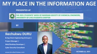 MY PLACE IN THE INFORMATION AGE
Ikechukwu DURU
B.Eng Chem Engineering (Uniuyo) |
Project Manager |
Web/Desktop Developer |
Cyber Security Consultant
www.duruikechukwu.com OCTOBER 15, 2021
BY
PRESENTED AT
THE 2021 STUDENTS’ WEEK OF NIGERIAN SOCIETY OF CHEMICAL ENGINEERS,
UNIVERSITY OF UYO STUDENTS CHAPTER
 