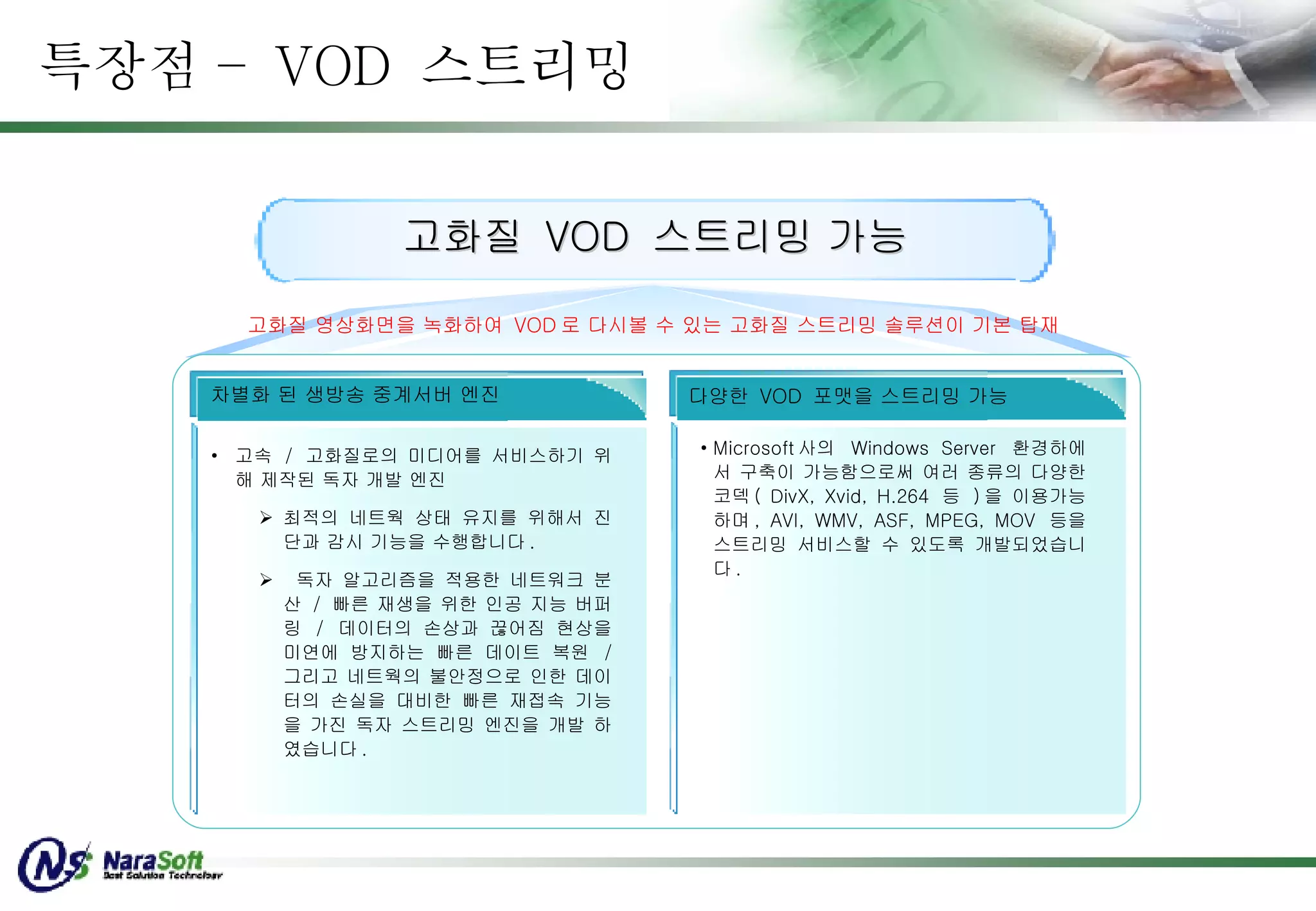 특장점 –  VOD  스트리밍 고화질  VOD  스트리밍 가능 고속  /  고화질로의 미디어를 서비스하기 위해 제작된 독자 개발 엔진 최적의 네트웍 상태 유지를 위해서 진단과 감시 기능을 수행합니다 .  독자 알고리즘을 적용한 네트워크 분산  /  빠른 재생을 위한 인공 지능 버퍼링  /  데이터의 손상과 끊어짐 현상을 미연에 방지하는 빠른 데이트 복원  /  그리고 네트웍의 불안정으로 인한 데이터의 손실을 대비한 빠른 재접속 기능을 가진 독자 스트리밍 엔진을 개발 하였습니다 . 차별화 된 생방송 중계서버 엔진 Microsoft 사의  Windows Server  환경하에서 구축이 가능함으로써 여러 종류의 다양한 코덱 ( DivX, Xvid, H.264  등  ) 을 이용가능하며 , AVI, WMV, ASF, MPEG, MOV  등을 스트리밍 서비스할 수 있도록 개발되었습니다 .  다양한  VOD  포맷을 스트리밍 가능 고화질 영상화면을 녹화하여  VOD 로 다시볼 수 있는 고화질 스트리밍 솔루션이 기본 탑재 