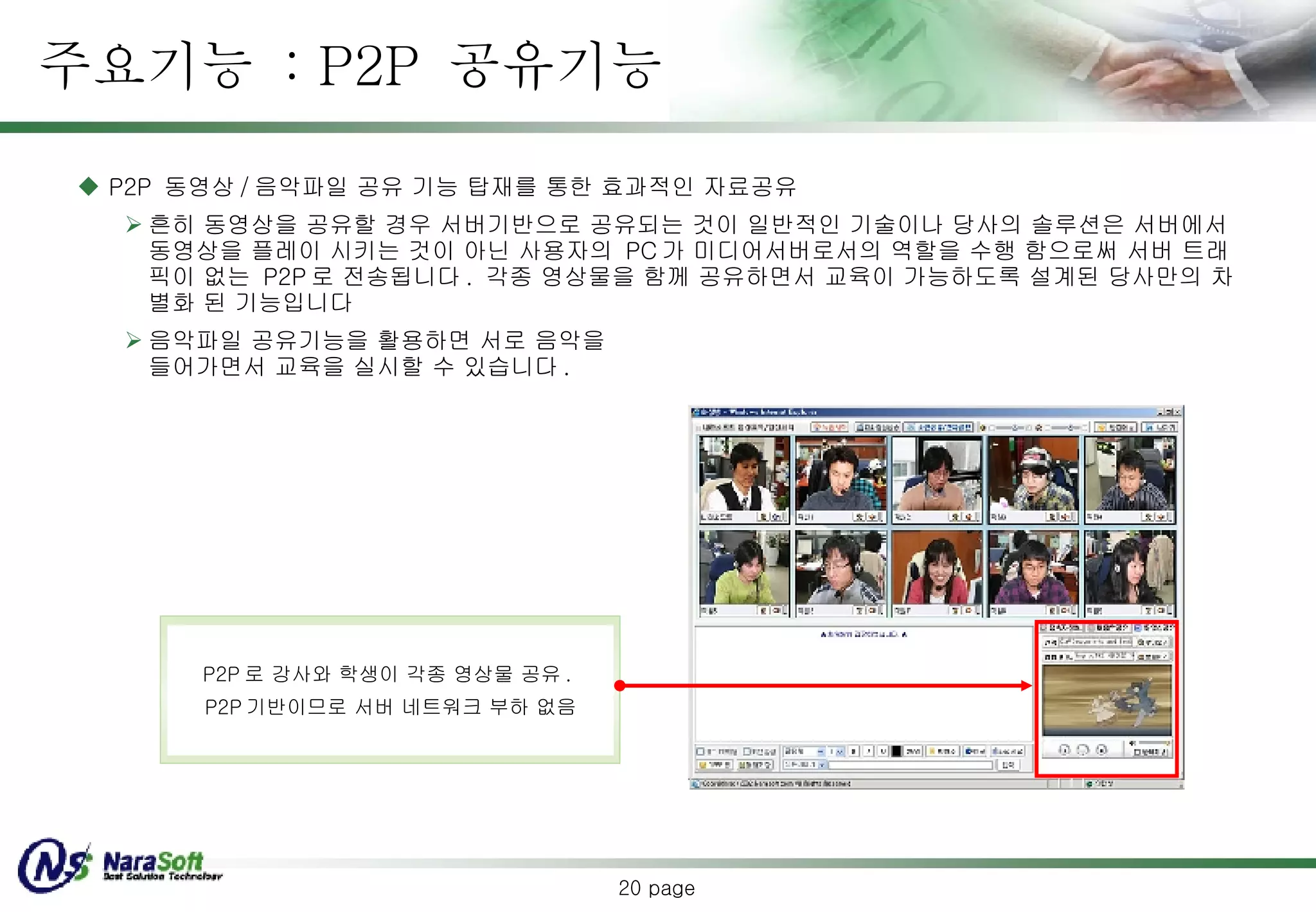 주요기능  : P2P  공유기능  page P2P   동영상 / 음악파일  공유 기능 탑재를 통한 효과적인 자료공유 흔히 동영상을 공유할 경우 서버기반으로 공유되는 것이 일반적인 기술이나 당사의 솔루션은 서버에서 동영상을 플레이 시키는 것이 아닌 사용자의  PC 가 미디어서버로서의 역할을 수행 함으로써 서버 트래픽이 없는  P2P 로 전송됩니다 .  각종 영상물을 함께 공유하면서 교육이 가능하도록 설계된 당사만의 차별화 된 기능입니다 음악파일 공유기능을 활용하면 서로 음악을 들어가면서 교육을 실시할 수 있습니다 . P2P 로 강사와 학생이 각종 영상물 공유 .  P2P 기반이므로 서버 네트워크 부하 없음 