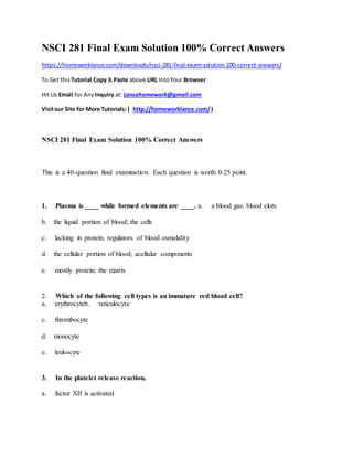 NSCI 281 Final Exam Solution 100% Correct Answers
https://homeworklance.com/downloads/nsci-281-final-exam-solution-100-correct-answers/
To Get this Tutorial Copy & Paste above URL IntoYour Browser
Hit Us Email for Any Inquiry at: Lancehomework@gmail.com
Visitour Site for More Tutorials: ( http://homeworklance.com/)
NSCI 281 Final Exam Solution 100% Correct Answers
This is a 40-question final examination. Each question is worth 0.25 point.
1. Plasma is ____ while formed elements are ____. a. a blood gas; blood clots
b. the liquid portion of blood; the cells
c. lacking in protein; regulators of blood osmolality
d. the cellular portion of blood; acellular components
e. mostly protein; the matrix
2. Which of the following cell types is an immature red blood cell?
a. erythrocyteb. reticulocyte
c. thrombocyte
d. monocyte
e. leukocyte
3. In the platelet release reaction,
a. factor XII is activated
 