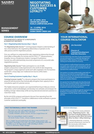 1Tel: +6016 3326 360 Fax: +603 9205 7788 kris@360bsigroup.com
YOUR INTERNATIONAL
COURSE FACILITATOR
Jim Hornickel
Director of
Training & Development
Bold New Directions
Jim Hornickel brings more than 25 years of professional
and personal experience in Leadership, Management,
Negotiations, Public Speaking, Coaching, Corporate
Training and Transformation to his service.
He has worked in small and large businesses, profit and
non-profit, union and non-union environments. Jim is a
published author and has also successfully started and
operated three small businesses.
Jim’s passion is to inspire professionals to take bold new
directions in their lives for increased fulfillment and
professional success. He knows that when we awaken from
within we can harness our deepened personal power to
expand our positive influence.
Jim operates from the philosophy that all professionals
have an innate yearning to perform well at work and in
their lives and can reconnect to this yearning through
exceptional corporate training experiences.
Jim Hornickel has successfully brought this approach to the
facilitation of training programs with Fortune 500
organizations in the US, Canada, South America, Europe
and Asia.
PAST TESTIMONIALS ABOUT THE TRAINER
“Jim is an extraordinary coach & mentor.”
- J.B. Suresh, Product Trainer - Process Analytics, Siemens LLC
“The course was very well organized & Jim is very knowledgeable &
passionate about the subject. Very well done!”
- Camellia Mohiddin, Admin Executive, Petronas Carigali Brunei Ltd
“Jim is a highly focused professional who brings energy, passion and
tremendous knowledge to his work. Top-notch communication skills with
the ability to see the large picture while attending to details...”
- Anne M. DiDomenico, Project Manager
Part 2: Creating Customer Loyalty (Day 3 - Day 4)
Creating Customer Loyalty™ is a dynamic program that moves participants to
powerful self-discoveries that dramatically strengthen their capacity to be a
consultative agent of customer service.
This highly interactive program uses experiential learning to help you remove
old and less useful methodologies and develop new attitudes and strategies for
building stronger relationships while serving internal and external customers to
meet their needs.
By the end of this program participants discover how operating from the
principles of R.E.S.P.E.C.T.™ transforms collaborative results and leads to greater
customer satisfaction and loyalty.
Part 1: Negotiating Sales Success (Day 1 - Day 2)
The Negotiating Sales Success™ training program deepens understanding of
two critical elements; the negotiating relationship as it pertains to the
sales process and the negotiation process.
First, you will learn to understand the sales negotiating relationship through
three pillars of Mutuality, Pro-activity and R.E.S.P.E.C.T.™ (Responsiveness,
Empathy, Service, Perspectives, Esteem, Courage & Truthfulness)
Second, you will understand key structural components of a successful sales
negotiations process.
Negotiating Sales Success™ takes participants to a set of skills,
insights and practices rarely experienced in the world of sales bargaining.
The program's unique approach sends each sales negotiator into the business
world with a sharp edge over traditional win-lose & conflict-laden
approaches.
THIS WORKSHOP IS LIMITED TO 16 PARTICIPANTS
& CONSISTS OF TWO PARTS:
COURSE OVERVIEW
04 - 07 APRIL 2016
GRAND MILLENNIUM
KUALA LUMPUR MALAYSIA
10 - 13 APRIL 2016
RADISSON BLU
DUBAI DEIRA CREEK UAE
MANAGEMENT
SERIES
NEGOTIATING
SALES SUCCESS &
CUSTOMER
LOYALTY ™
Exclusive takeaways:
1. A copy of Jim’s newly published
book, “Negotiating Success - Tips
And Tools To Building Rapport And
Dissolving Conflict While Still Getting
What You Want.” (Wiley Publishing)
2. Workshop Materials: a training
manual containing an overview of
the course plus work-sheets,
examples and exercises.
 