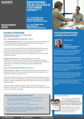 1Tel: +6016 3326 360 Fax: +603 9205 7788 kris@360bsigroup.com
YOUR INTERNATIONAL
COURSE FACILITATOR
Jim Hornickel
Director of
Training & Development
Bold New Directions
Jim Hornickel brings more than 25 years of professional
and personal experience in Leadership, Management,
Negotiations, Public Speaking, Coaching, Corporate
Training and Transformation to his service.
He has worked in small and large businesses, profit and
non-profit, union and non-union environments. Jim is a
published author and has also successfully started and
operated three small businesses.
Jim’s passion is to inspire professionals to take bold new
directions in their lives for increased fulfillment and
professional success. He knows that when we awaken from
within we can harness our deepened personal power to
expand our positive influence.
Jim operates from the philosophy that all professionals
have an innate yearning to perform well at work and in
their lives and can reconnect to this yearning through
exceptional corporate training experiences.
Jim Hornickel has successfully brought this approach to the
facilitation of training programs with Fortune 500
organizations in the US, Canada, South America, Europe
and Asia.
PAST TESTIMONIALS ABOUT THE TRAINER
“Jim is an extraordinary coach & mentor.”
- J.B. Suresh, Product Trainer - Process Analytics, Siemens LLC
“The course was very well organized & Jim is very knowledgeable &
passionate about the subject. Very well done!”
- Camellia Mohiddin, Admin Executive, Petronas Carigali Brunei Ltd
“Jim is a highly focused professional who brings energy, passion and
tremendous knowledge to his work. Top-notch communication skills with
the ability to see the large picture while attending to details...”
- Anne M. DiDomenico, Project Manager
Part 2: Creating Customer Loyalty (Day 3 - Day 4)
Creating Customer Loyalty™ is a dynamic program that moves participants to
powerful self-discoveries that dramatically strengthen their capacity to be a
consultative agent of customer service.
This highly interactive program uses experiential learning to help you remove
old and less useful methodologies and develop new attitudes and strategies for
building stronger relationships while serving internal and external customers to
meet their needs.
By the end of this program participants discover how operating from the
principles of R.E.S.P.E.C.T.™ transforms collaborative results and leads to greater
customer satisfaction and loyalty.
Part 1: Negotiating Sales Success (Day 1 - Day 2)
The Negotiating Sales Success™ training program deepens understanding of
two critical elements; the negotiating relationship as it pertains to the
sales process and the negotiation process.
First, you will learn to understand the sales negotiating relationship through
three pillars of Mutuality, Pro-activity and R.E.S.P.E.C.T.™ (Responsiveness,
Empathy, Service, Perspectives, Esteem, Courage & Truthfulness)
Second, you will understand key structural components of a successful sales
negotiations process.
Negotiating Sales Success™ takes participants to a set of skills,
insights and practices rarely experienced in the world of sales bargaining.
The program's unique approach sends each sales negotiator into the business
world with a sharp edge over traditional win-lose & conflict-laden
approaches.
THIS WORKSHOP IS LIMITED TO 16 PARTICIPANTS
& CONSISTS OF TWO PARTS:
COURSE OVERVIEW
10 - 13 OCTOBER 2016
GRAND MILLENNIUM
KUALA LUMPUR MALAYSIA
16 - 19 OCTOBER 2016
RADISSON BLU
DUBAI DEIRA CREEK UAE
MANAGEMENT
SERIES
NEGOTIATING
SALES SUCCESS &
CUSTOMER
LOYALTY ™
Exclusive takeaways:
1. A copy of Jim’s newly published
book, “Negotiating Success - Tips
And Tools To Building Rapport And
Dissolving Conflict While Still Getting
What You Want.” (Wiley Publishing)
2. Workshop Materials: a training
manual containing an overview of
the course plus work-sheets,
examples and exercises.
 