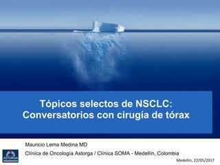 Tópicos selectos de NSCLC:
Conversatorios con cirugía de tórax
Mauricio Lema Medina MD
Clínica de Oncología Astorga / Clínica SOMA - Medellín, Colombia
Medellín, 22/05/2017
 