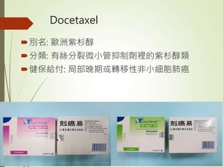 Docetaxel
別名: 歐洲紫杉醇
分類: 有絲分裂微小管抑制劑裡的紫杉醇類
健保給付: 局部晚期或轉移性非小細胞肺癌
 