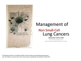 Management of
Alexander Drilon MD
Thoracic Oncology Service
Memorial Sloan Kettering Cancer Center
Non Small-Cell
Lung Cancers
The following material is intended for MSKCC internal medicine housestaff teaching purposes
only. The slides are courtesy of Dr. Anne Covey and were updated for the LibGuide in 2012-2013.
 