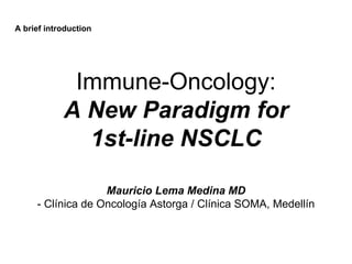 Immune-Oncology:
A New Paradigm for
1st-line NSCLC
Mauricio Lema Medina MD
- Clínica de Oncología Astorga / Clínica SOMA, Medellín
A brief introduction
 