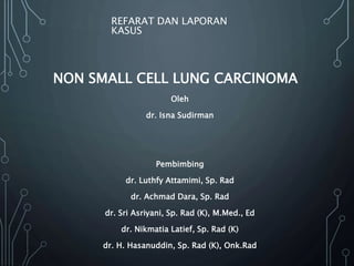 NON SMALL CELL LUNG CARCINOMA
REFARAT DAN LAPORAN
KASUS
Oleh
dr. Isna Sudirman
Pembimbing
dr. Luthfy Attamimi, Sp. Rad
dr. Achmad Dara, Sp. Rad
dr. Sri Asriyani, Sp. Rad (K), M.Med., Ed
dr. Nikmatia Latief, Sp. Rad (K)
dr. H. Hasanuddin, Sp. Rad (K), Onk.Rad
 