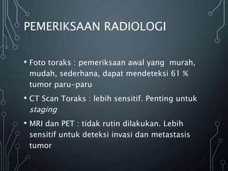 PEMERIKSAAN RADIOLOGI
• Foto toraks : pemeriksaan awal yang murah,
mudah, sederhana, dapat mendeteksi 61 %
tumor paru-paru
• CT Scan Toraks : lebih sensitif. Penting untuk
staging
• MRI dan PET : tidak rutin dilakukan. Lebih
sensitif untuk deteksi invasi dan metastasis
tumor
 