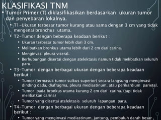 KLASIFIKASI TNM
• Tumor Primer (T) diklasifikasikan berdasarkan ukuran tumor
dan penyebaran lokalnya.
• T1-Ukuran terbesar tumor kurang atau sama dengan 3 cm yang tidak
mengenai bronchus utama.
• T2-Tumor dengan beberapa keadaan berikut :
• Ukuran terbesar tumor lebih dari 3 cm.
• Melibatkan bronkus utama lebih dari 2 cm dari carina.
• Menginvasi pleura viseral.
• Berhubungan disertai dengan atelektasis namun tidak melibatkan seluruh
paru.
• T3-Tumor dengan berbagai ukuran dengan beberapa keadaan
berikut :
• Tumor (termasuk tumor sulkus superior) secara langsung menginvasi
dinding dada, diafragma, pleura mediastinum, atau perikardium parietal.
• Tumor pada bronkus utama kurang 2 cm dari carina. (tapi tidak
melibatkan carina)
• Tumor yang disertai atelektasis seluruh lapangan paru.
• T4-Tumor dengan berbagai ukuran dengan beberapa keadaan
berikut :
• Tumor yang menginvasi mediastinum, jantung, pembuluh darah besar ,
 