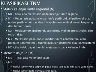 KLASIFIKASI TNM
• Status kelenjar limfe regional (N).
• N0 – tidak ada metastasis pada kelenjar limfe regional.
• N1 – Metastasis pada kelenjar limfe peribronkial ipsilateral atau
nodus perihiler atau nodus intrapulmoner oleh ekstensi langsung
dari tumor primer.
• N2 – Mediastinum ipsilateral, subcarina, midline prevaskular, dan
retrotrakeal
• N3 – Metastasis pada nodus mediastinum kontralateral atau
perihiler kontralateral, supraklavikular ipsilateral atau kontralateral
• NX – Jika tidak dapat menilai metastasis pada kelenjar limfe.
• Metastasis Jauh (M).
• M0 – Tidak ada metastasis jauh
• M1:
• Nodul tumor yang terpisah pada lobus lain pada sisi paru yang sama
• Nodul tumor pada kontralateral paru.
 