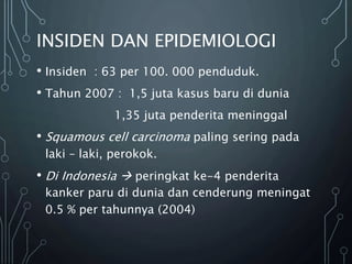 INSIDEN DAN EPIDEMIOLOGI
• Insiden : 63 per 100. 000 penduduk.
• Tahun 2007 : 1,5 juta kasus baru di dunia
1,35 juta penderita meninggal
• Squamous cell carcinoma paling sering pada
laki – laki, perokok.
• Di Indonesia  peringkat ke-4 penderita
kanker paru di dunia dan cenderung meningat
0.5 % per tahunnya (2004)
 