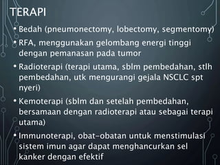 TERAPI
• Bedah (pneumonectomy, lobectomy, segmentomy)
• RFA, menggunakan gelombang energi tinggi
dengan pemanasan pada tumor
• Radioterapi (terapi utama, sblm pembedahan, stlh
pembedahan, utk mengurangi gejala NSCLC spt
nyeri)
• Kemoterapi (sblm dan setelah pembedahan,
bersamaan dengan radioterapi atau sebagai terapi
utama)
• Immunoterapi, obat-obatan untuk menstimulasi
sistem imun agar dapat menghancurkan sel
kanker dengan efektif
 