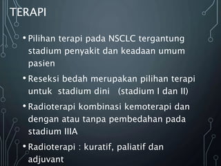 • Pilihan terapi pada NSCLC tergantung
stadium penyakit dan keadaan umum
pasien
• Reseksi bedah merupakan pilihan terapi
untuk stadium dini (stadium I dan II)
• Radioterapi kombinasi kemoterapi dan
dengan atau tanpa pembedahan pada
stadium IIIA
• Radioterapi : kuratif, paliatif dan
adjuvant
TERAPI
 