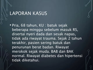 LAPORAN KASUS
• Pria, 68 tahun, KU : batuk sejak
beberapa minggu sebelum masuk RS,
disertai nyeri dada dan sesak napas,
tidak ada riwayat trauma. Sejak 2 tahun
terakhir, pasien sering batuk dan
penurunan berat badan. Riwayat
merokok sejak muda. BAB dan BAK
normal. Riwayat diabetes dan hipertensi
tidak diketahui.
 