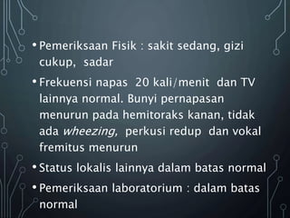 • Pemeriksaan Fisik : sakit sedang, gizi
cukup, sadar
• Frekuensi napas 20 kali/menit dan TV
lainnya normal. Bunyi pernapasan
menurun pada hemitoraks kanan, tidak
ada wheezing, perkusi redup dan vokal
fremitus menurun
• Status lokalis lainnya dalam batas normal
• Pemeriksaan laboratorium : dalam batas
normal
 