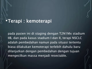 •Terapi : kemoterapi
pada pasien ini di staging dengan T2N1Mx stadium
IIB, dan pada kasus stadium I dan II, terapi NSCLC
adalah pembedahan namun pada situasi tertentu
biasa dilakukan kemoterapi terlebih dahulu baru
dilanjutkan dengan pembedahan dengan tujuan
mengecilkan massa menjadi resectable.
 