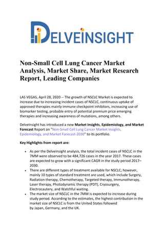 Non-Small Cell Lung Cancer Market
Analysis, Market Share, Market Research
Report, Leading Companies
LAS VEGAS, April 28, 2020 -- The growth of NSCLC Market is expected to
increase due to increasing incident cases of NSCLC, continuous uptake of
approved therapies mainly immune checkpoint inhibitors, increasing use of
biomarker testing, probable entry of potential premium price emerging
therapies and increasing awareness of mutations, among others.
DelveInsight has introduced a new Market Insights, Epidemiology, and Market
Forecast Report on "Non-Small Cell Lung Cancer Market Insights,
Epidemiology, and Market Forecast-2030" to its portfolio.
Key Highlights from report are:
 As per the DelveInsight analysis, the total incident cases of NSCLC in the
7MM were observed to be 484,726 cases in the year 2017. These cases
are expected to grow with a significant CAGR in the study period 2017–
2030.
 There are different types of treatment available for NSCLC; however,
mainly 10 types of standard treatment are used, which include Surgery,
Radiation therapy, Chemotherapy, Targeted therapy, Immunotherapy,
Laser therapy, Photodynamic therapy (PDT), Cryosurgery,
Electrocautery, and Watchful waiting.
 The market size of NSCLC in the 7MM is expected to increase during
study period. According to the estimates, the highest contribution in the
market size of NSCLC is from the United States followed
by Japan, Germany, and the UK.
 