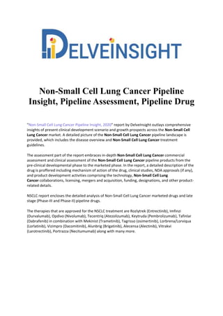Non-Small Cell Lung Cancer Pipeline
Insight, Pipeline Assessment, Pipeline Drug
"Non-Small Cell Lung Cancer Pipeline Insight, 2020" report by DelveInsight outlays comprehensive
insights of present clinical development scenario and growth prospects across the Non-Small Cell
Lung Cancer market. A detailed picture of the Non-Small Cell Lung Cancer pipeline landscape is
provided, which includes the disease overview and Non-Small Cell Lung Cancer treatment
guidelines.
The assessment part of the report embraces in-depth Non-Small Cell Lung Cancer commercial
assessment and clinical assessment of the Non-Small Cell Lung Cancer pipeline products from the
pre-clinical developmental phase to the marketed phase. In the report, a detailed description of the
drug is proffered including mechanism of action of the drug, clinical studies, NDA approvals (if any),
and product development activities comprising the technology, Non-Small Cell Lung
Cancer collaborations, licensing, mergers and acquisition, funding, designations, and other product-
related details.
NSCLC report encloses the detailed analysis of Non-Small Cell Lung Cancer marketed drugs and late
stage (Phase-III and Phase-II) pipeline drugs.
The therapies that are approved for the NSCLC treatment are Rozlytrek (Entrectinib), Imfinzi
(Durvalumab), Opdivo (Nivolumab), Tecentriq (Atezolizumab), Keytruda (Pembrolizumab), Tafinlar
(Dabrafenib) in combination with Mekinist (Trametinib), Tagrisso (osimertinib), Lorbrena/Lorviqua
(Lorlatinib), Vizimpro (Dacomitinib), Alunbrig (Brigatinib), Alecensa (Alectinib), Vitrakvi
(Larotrectinib), Portrazza (Necitumumab) along with many more.
 