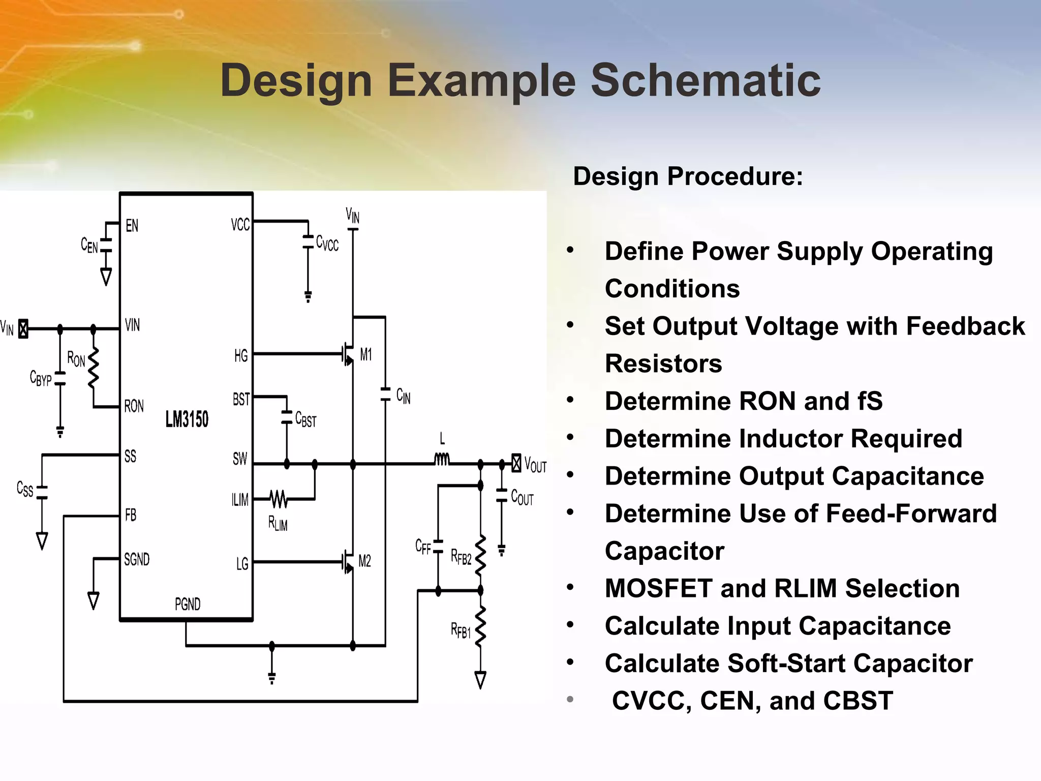 Design Example Schematic Design   Procedure: Define   Power   Supply   Operating   Conditions Set   Output   Voltage   with   Feedback   Resistors Determine   RON   and   fS Determine   Inductor   Required Determine   Output   Capacitance Determine   Use   of   Feed-Forward   Capacitor MOSFET   and   RLIM   Selection Calculate   Input   Capacitance Calculate   Soft-Start   Capacitor CVCC,   CEN,   and   CBST 