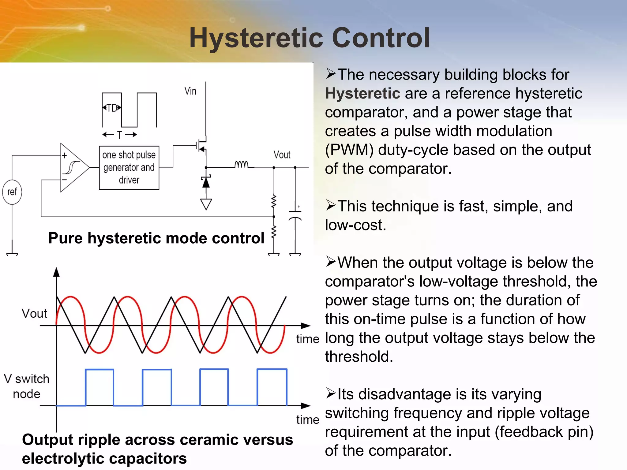 Hysteretic Control  The   necessary   building   blocks   for   Hysteretic   are   a   reference   hysteretic   comparator,   and   a   power   stage   that   creates   a   pulse   width   modulation   (PWM)   duty-cycle   based   on   the   output   of   the   comparator.   This   technique   is   fast,   simple,   and   low-cost. When   the   output   voltage   is   below   the   comparator's   low-voltage   threshold,   the   power   stage   turns   on;   the   duration   of   this   on-time   pulse   is   a   function   of   how   long   the   output   voltage   stays   below   the   threshold.   Its   disadvantage   is   its   varying   switching   frequency   and   ripple   voltage   requirement   at   the   input   (feedback   pin)   of   the   comparator.   Pure hysteretic mode control   Output ripple across ceramic versus electrolytic capacitors   