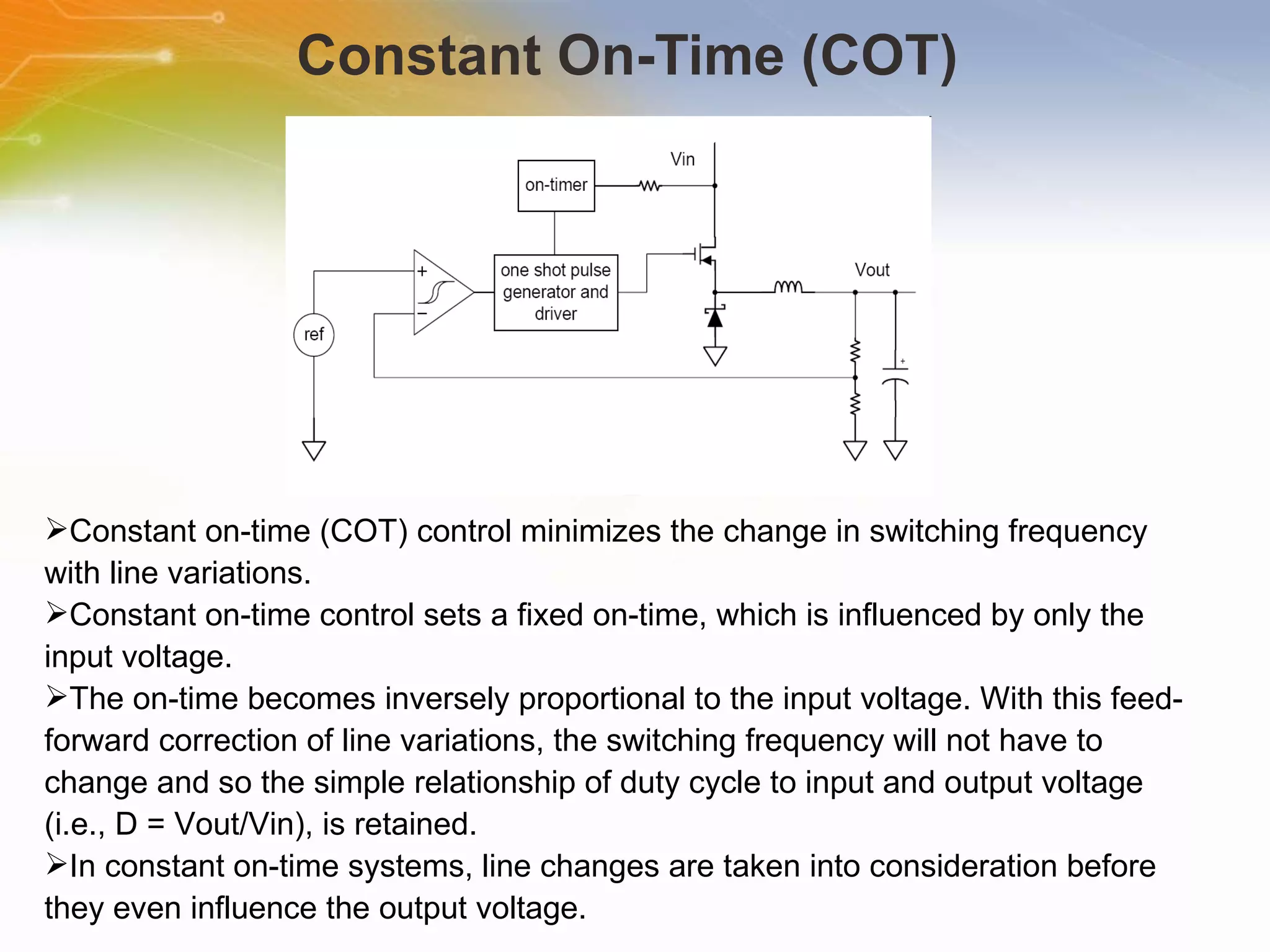 Constant On-Time (COT)  Constant   on-time   (COT)   control   minimizes   the   change   in   switching   frequency   with   line   variations. Constant   on-time   control   sets   a   fixed   on-time,   which   is   influenced   by   only   the   input   voltage.   The   on-time   becomes   inversely   proportional   to   the   input   voltage.   With   this   feed-forward   correction   of   line   variations,   the   switching   frequency   will   not   have   to   change   and   so   the   simple   relationship   of   duty   cycle   to   input   and   output   voltage   (i.e.,   D   =   Vout/Vin),   is   retained. In   constant   on-time   systems,   line   changes   are   taken   into   consideration   before   they   even   influence   the   output   voltage.   