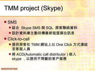 TMM project (Skype) SMS 結合  Skype SMS 與 SQL  房客聯絡資料 設計資料庫主動回傳最新租屋媒合訊息 Click-to-call 提供房客在 TMM 網站上以 One Click 方式連結至客服人員 將 ACD(Automatic call distributor ) 嵌入 skype ，以提供不間斷的客戶服務  