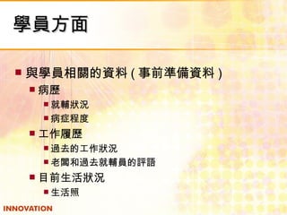 學員方面 與學員相關的資料 ( 事前準備資料 ) 病歷 就輔狀況 病症程度 工作履歷 過去的工作狀況 老闆和過去就輔員的評語 目前生活狀況 生活照 