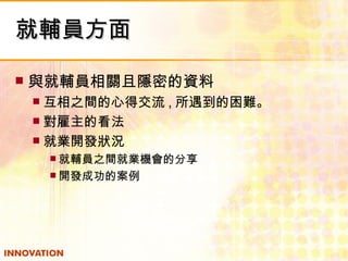 就輔員方面 與就輔員相關且隱密的資料 互相之間的心得交流 , 所遇到的困難。 對雇主的看法 就業開發狀況 就輔員之間就業機會的分享 開發成功的案例 