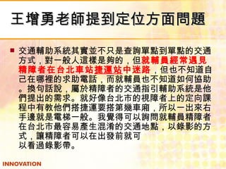 王增勇老師提到定位方面問題 交通輔助系統其實並不只是查詢單點到單點的交通方式，對一般人這樣是夠的，但 就輔員經常遇見精障者在台北車站 捷運站 中迷路 ，但也不知道自己在哪裡的求助電話，而就輔員也不知道如何協助。換句話說，屬於精障者的交通指引輔助系統是他們提出的需求。就好像台北市的視障者上的定向課程中有教他們搭捷運要搭第幾車廂，所以一出來右手邊就是電梯一般。我覺得可以詢問就輔員精障者在台北市最容易產生混淆的交通地點，以錄影的方式，讓精障者可以在出發前就可  以看過錄影帶。 